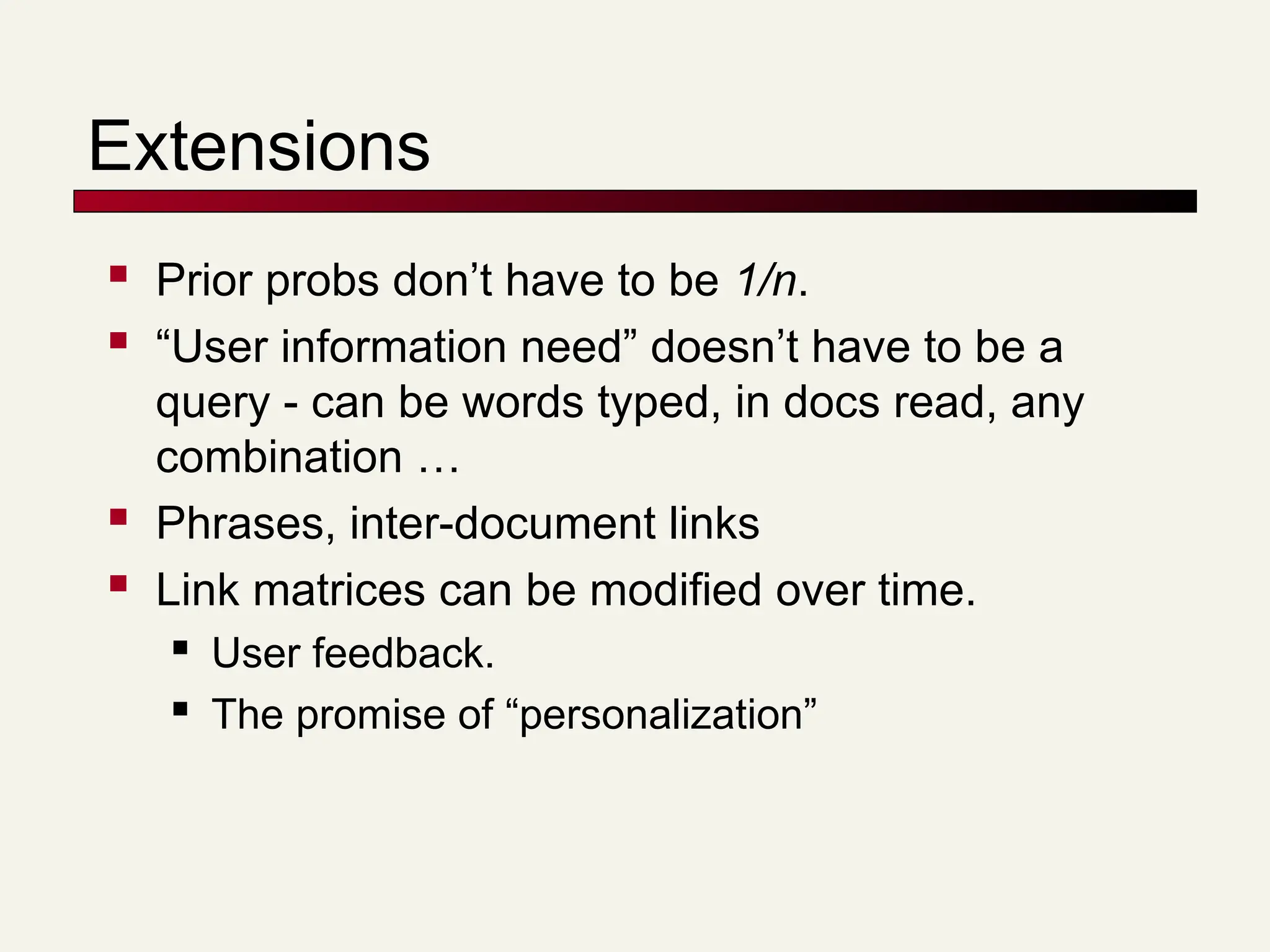 Extensions
 Prior probs don’t have to be 1/n.
 “User information need” doesn’t have to be a
query - can be words typed, in docs read, any
combination …
 Phrases, inter-document links
 Link matrices can be modified over time.
 User feedback.
 The promise of “personalization”
 