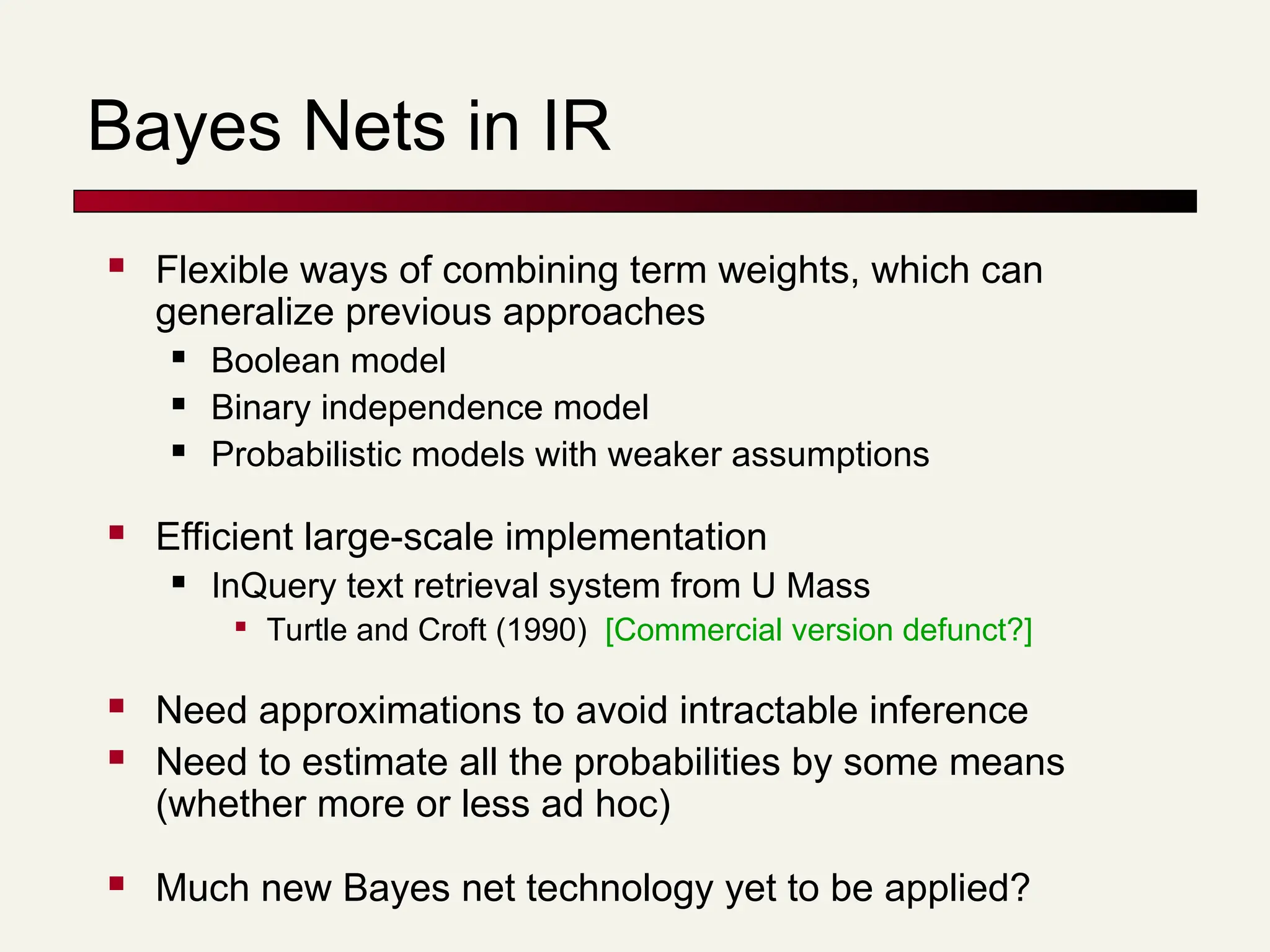 Bayes Nets in IR
 Flexible ways of combining term weights, which can
generalize previous approaches
 Boolean model
 Binary independence model
 Probabilistic models with weaker assumptions
 Efficient large-scale implementation
 InQuery text retrieval system from U Mass

Turtle and Croft (1990) [Commercial version defunct?]
 Need approximations to avoid intractable inference
 Need to estimate all the probabilities by some means
(whether more or less ad hoc)
 Much new Bayes net technology yet to be applied?
 
