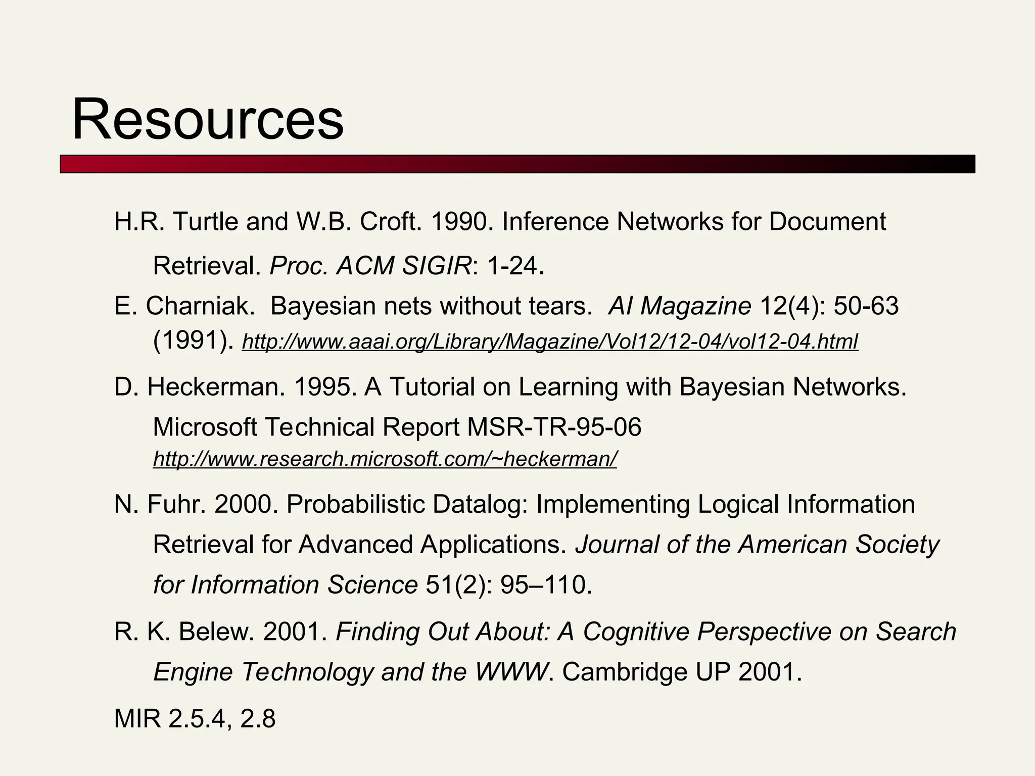 Resources
H.R. Turtle and W.B. Croft. 1990. Inference Networks for Document
Retrieval. Proc. ACM SIGIR: 1-24.
E. Charniak. Bayesian nets without tears. AI Magazine 12(4): 50-63
(1991). http://www.aaai.org/Library/Magazine/Vol12/12-04/vol12-04.html
D. Heckerman. 1995. A Tutorial on Learning with Bayesian Networks.
Microsoft Technical Report MSR-TR-95-06
http://www.research.microsoft.com/~heckerman/
N. Fuhr. 2000. Probabilistic Datalog: Implementing Logical Information
Retrieval for Advanced Applications. Journal of the American Society
for Information Science 51(2): 95–110.
R. K. Belew. 2001. Finding Out About: A Cognitive Perspective on Search
Engine Technology and the WWW. Cambridge UP 2001.
MIR 2.5.4, 2.8
 