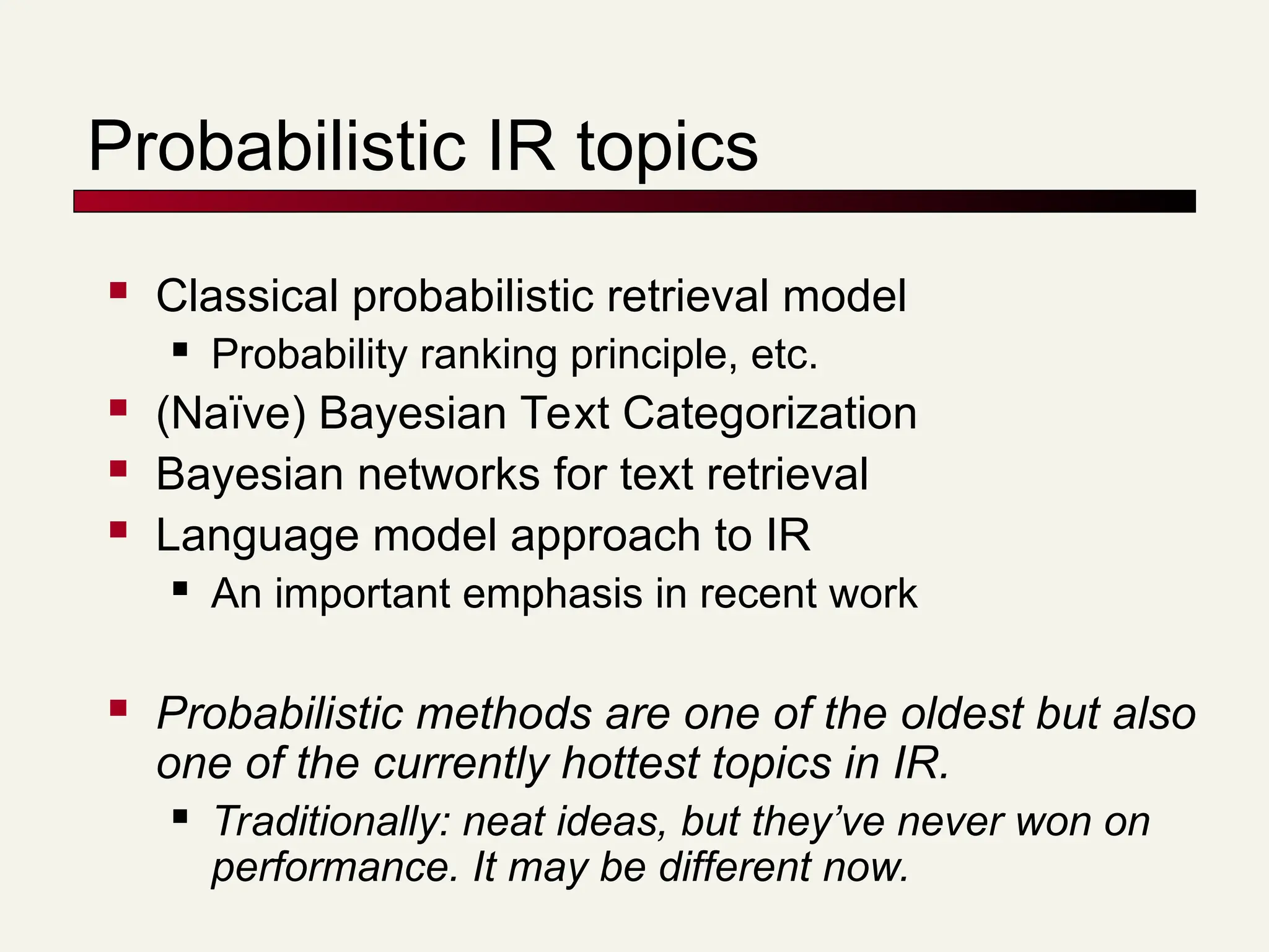 Probabilistic IR topics
 Classical probabilistic retrieval model
 Probability ranking principle, etc.
 (Naïve) Bayesian Text Categorization
 Bayesian networks for text retrieval
 Language model approach to IR
 An important emphasis in recent work
 Probabilistic methods are one of the oldest but also
one of the currently hottest topics in IR.
 Traditionally: neat ideas, but they’ve never won on
performance. It may be different now.
 