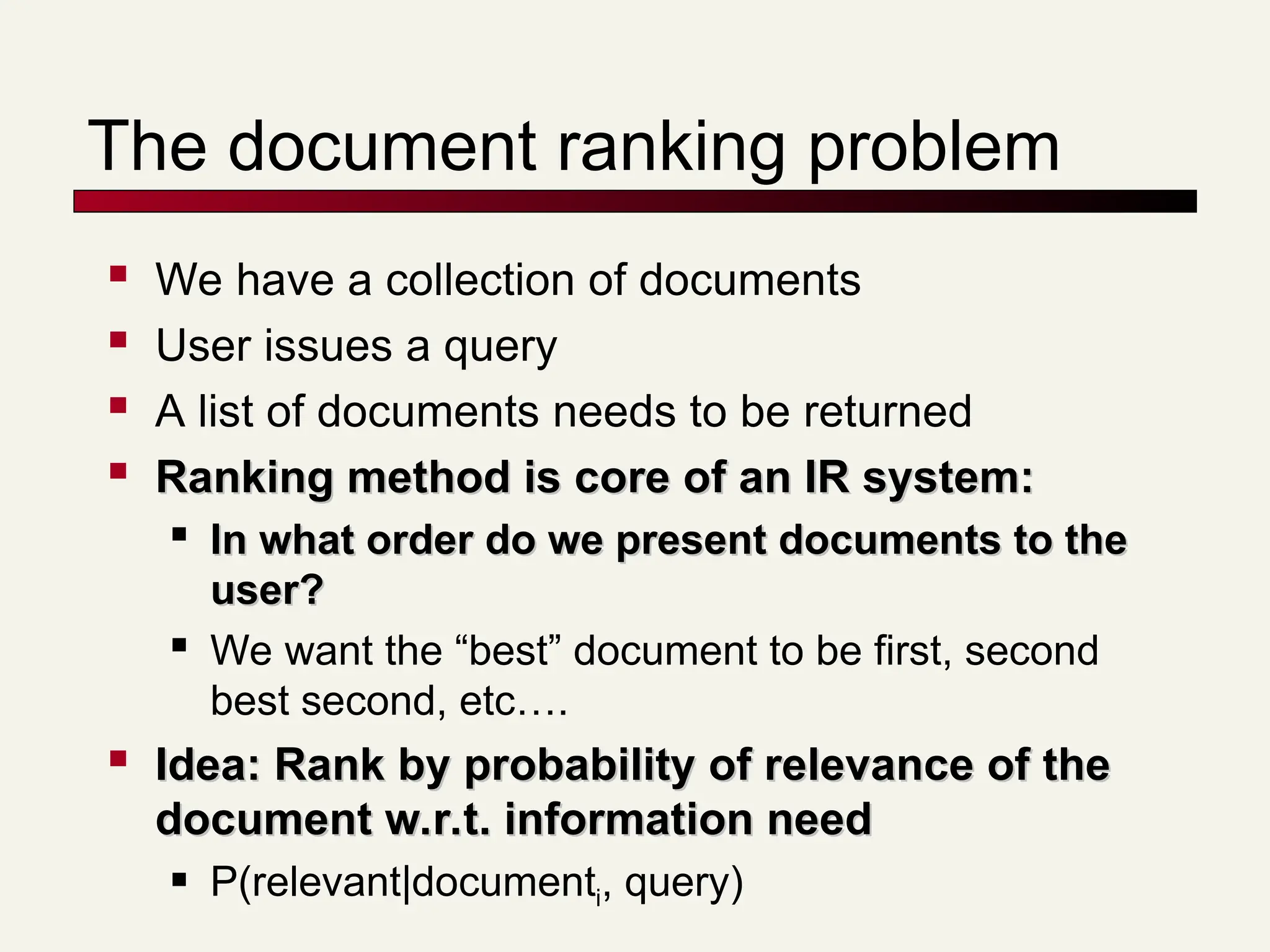 The document ranking problem
 We have a collection of documents
 User issues a query
 A list of documents needs to be returned

Ranking method is core of an IR system:
Ranking method is core of an IR system:

In what order do we present documents to the
In what order do we present documents to the
user?
user?

We want the “best” document to be first, second
best second, etc….

Idea: Rank by probability of relevance of the
Idea: Rank by probability of relevance of the
document w.r.t. information need
document w.r.t. information need
 P(relevant|documenti, query)
 