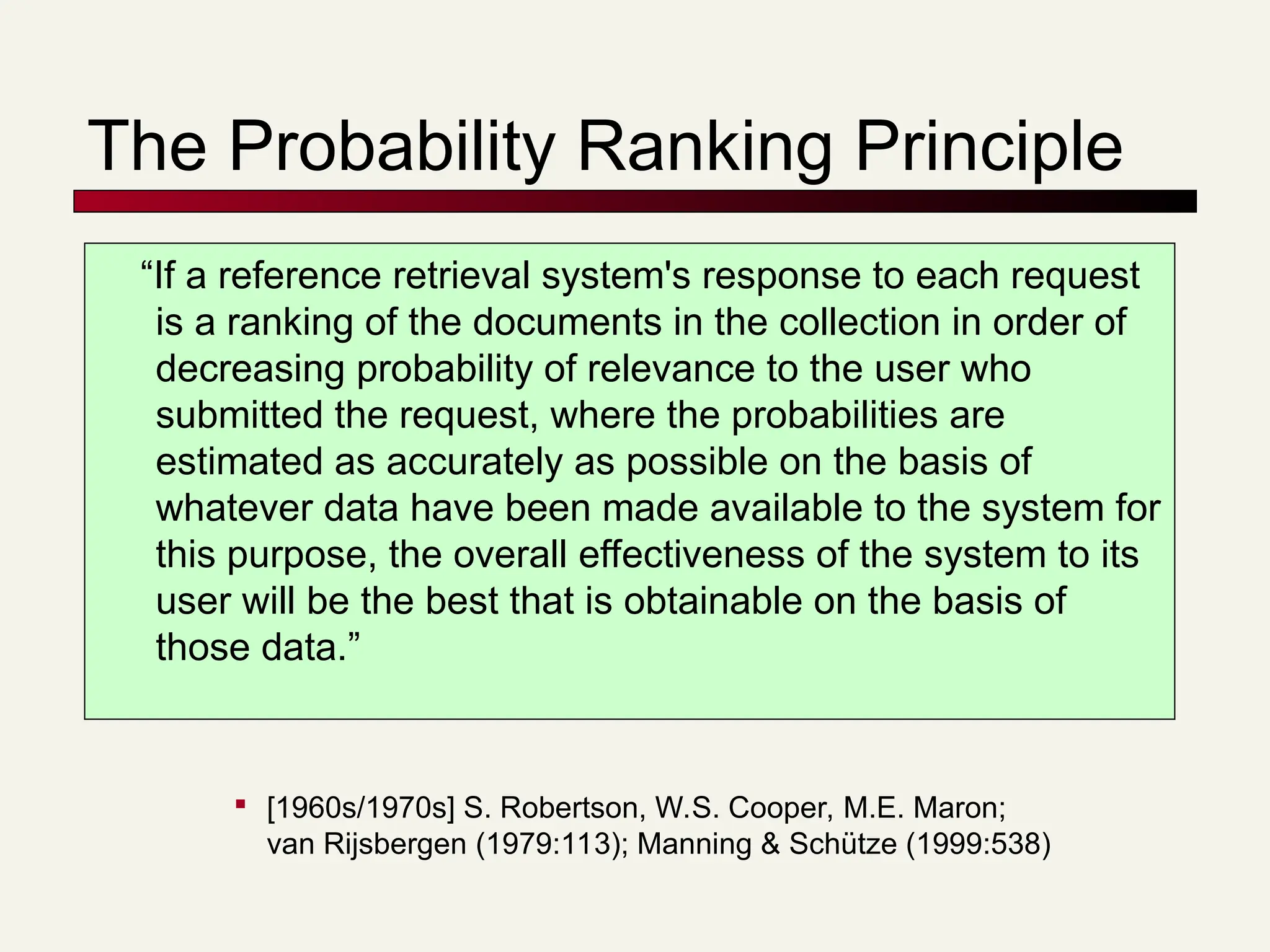 The Probability Ranking Principle
“If a reference retrieval system's response to each request
is a ranking of the documents in the collection in order of
decreasing probability of relevance to the user who
submitted the request, where the probabilities are
estimated as accurately as possible on the basis of
whatever data have been made available to the system for
this purpose, the overall effectiveness of the system to its
user will be the best that is obtainable on the basis of
those data.”

[1960s/1970s] S. Robertson, W.S. Cooper, M.E. Maron;
van Rijsbergen (1979:113); Manning & Schütze (1999:538)
 