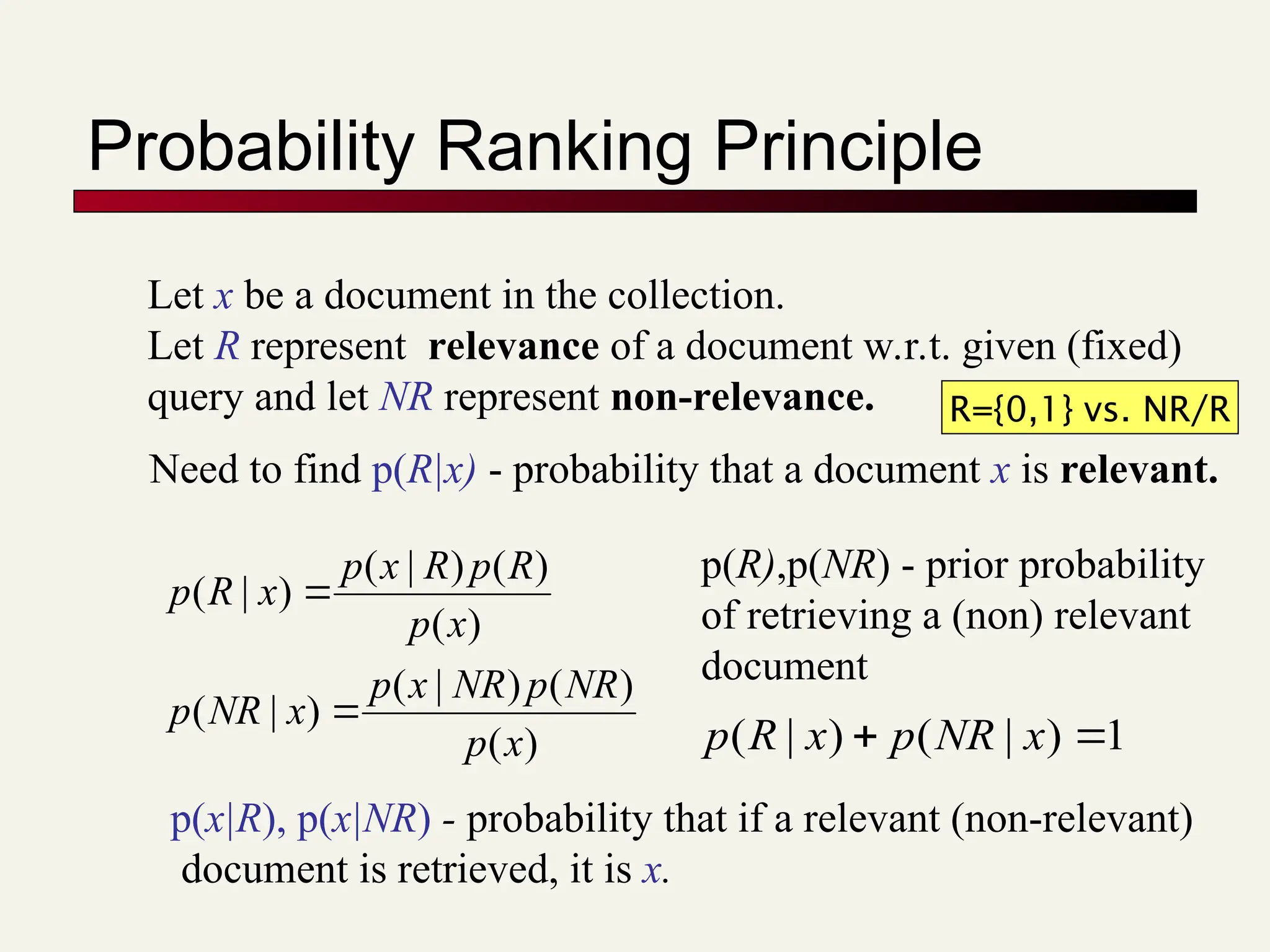 Probability Ranking Principle
Let x be a document in the collection.
Let R represent relevance of a document w.r.t. given (fixed)
query and let NR represent non-relevance.
)
(
)
(
)
|
(
)
|
(
)
(
)
(
)
|
(
)
|
(
x
p
NR
p
NR
x
p
x
NR
p
x
p
R
p
R
x
p
x
R
p


p(x|R), p(x|NR) - probability that if a relevant (non-relevant)
document is retrieved, it is x.
Need to find p(R|x) - probability that a document x is relevant.
p(R),p(NR) - prior probability
of retrieving a (non) relevant
document
1
)
|
(
)
|
( 
 x
NR
p
x
R
p
R={0,1} vs. NR/R
 