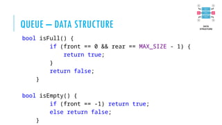 QUEUE – DATA STRUCTURE
bool isFull() {
if (front == 0 && rear == MAX_SIZE - 1) {
return true;
}
return false;
}
bool isEmpty() {
if (front == -1) return true;
else return false;
}
 