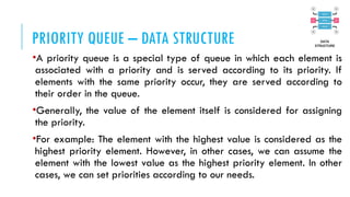 PRIORITY QUEUE – DATA STRUCTURE
•A priority queue is a special type of queue in which each element is
associated with a priority and is served according to its priority. If
elements with the same priority occur, they are served according to
their order in the queue.
•Generally, the value of the element itself is considered for assigning
the priority.
•For example: The element with the highest value is considered as the
highest priority element. However, in other cases, we can assume the
element with the lowest value as the highest priority element. In other
cases, we can set priorities according to our needs.
 