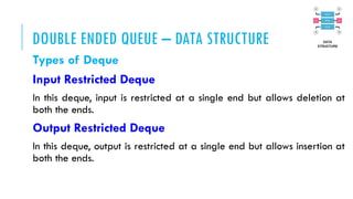 DOUBLE ENDED QUEUE – DATA STRUCTURE
Types of Deque
Input Restricted Deque
In this deque, input is restricted at a single end but allows deletion at
both the ends.
Output Restricted Deque
In this deque, output is restricted at a single end but allows insertion at
both the ends.
 