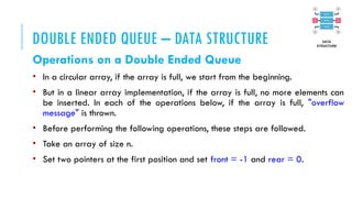 DOUBLE ENDED QUEUE – DATA STRUCTURE
Operations on a Double Ended Queue
• In a circular array, if the array is full, we start from the beginning.
• But in a linear array implementation, if the array is full, no more elements can
be inserted. In each of the operations below, if the array is full, "overflow
message" is thrown.
• Before performing the following operations, these steps are followed.
• Take an array of size n.
• Set two pointers at the first position and set front = -1 and rear = 0.
 