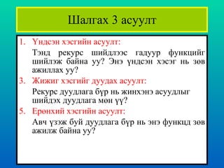 Шалгах 3 асуулт Үндсэн хэсгийн асуулт : Тэнд рекурс шийдлээс гадуур функцийг шийлэж байна уу? Энэ үндсэн хэсэг нь зөв ажиллах уу?    Жижиг хэсгийг дуудах асуулт : Рекурс дуудлага бүр нь жинхэнэ асуудлыг шийдэх дуудлага мөн үү?  Ерөнхий хэсгийн асуулт : Авч үзэж буй дуудлага бүр нь энэ функцд зөв ажилж байна уу? 