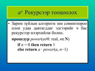 a n  Рекурсээр тооцоолох Зарим зүйлын алгоритм зөн совингоороо олон удаа давтагддаг эдгээрийг ч бас рекурсээр илэрхийлж болно.  процедур  power ( a≠ 0: real,  n  N ) if   n  = 0  then return  1 else   return   a  ·  power ( a ,  n −1) 