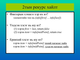 2тын рекурс хайлт Факторын хэмжээ хэр их вэ ? элементийн тоо нь  ( info[first] ... info[last] ) Үндсэн хэсэг нь юу вэ ?   (1)  хэрэв  first > last , return  false   (2)  хэрэв  item==info[midPoint] , return  true Ерөнхий хэсэг нь юу вэ ? хэрэв  item < info[midPoint]  эхний хагасыг хайх хэрэв  item > info[midPoint] ,  үлдсэн хагасыг хайх 