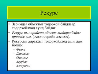 Рекурс Заримдаа объектыг тодорхой байдлаар тодорхойлход хүнд байдаг.  Рекурс нь өөрийсөө объект тодорхойлдог процесс юм.  ( эсвэл өөрийн хэсгээс ). Рекурсыг дараахыг тодорхойлход ашиглаж болно :  Функц Дараалал Олонлог  Асуудал Алгоритм 