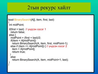 2тын рекурс хайлт bool  BinarySearch (A[], item, first, last) { int midPoint;   if(first > last)  //  үндсэн хэсэг  1 return false; else { midPoint = (first + last)/2; if(item < A[midPoint]) return BinarySearch(A, item, first, midPoint-1); else if (item == A[midPoint]) {  //  үндсэн хэсэг  2 item = A[midPoint]; return true; } else return BinarySearch(A, item, midPoint+1, last); } }   