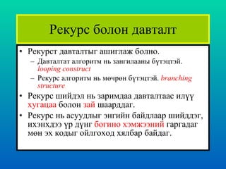 Рекурс болон давталт Рекурст давталтыг ашиглаж болно. Давталтат алгоритм нь зангилааны бүтэцтэй.  looping construct Рекурс алгоритм нь мөчрөн бүтэцтэй.  branching structure Рекурс шийдэл нь заримдаа давталтаас илүү  хугацаа  болон  зай  шаарддаг.  Рекурс нь асуудлыг энгийн байдлаар шийддэг, ихэнхдээ үр дүнг  богино хэмжээний  гаргадаг мөн эх кодыг ойлгоход хялбар байдаг.  