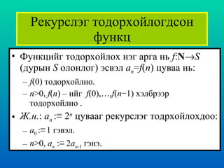 Рекурслэг тодорхойлогдсон функц Функцийг тодорхойлох нэг арга нь   f : N  S  ( дурын  S   олонлог )  эсвэл  a n = f ( n )  цуваа нь : f (0)  тодорхойлно . n >0,  f ( n )  – ийг  f (0),…, f ( n −1)  хэлбрээр  тодорхойлно  . Ж.н . :  a n  :≡   2 n   цувааг рекурслэг тодрхойлохдоо : a 0  :≡   1  гэвэл . n >0,  a n   :≡   2 a n -1  гэнэ. 