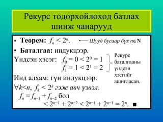 Рекурс тодорхойлоход батлах шинж чанарууд Теорем :  f n  <  2 n . Баталгаа :   индукцээр . Үндсэн хэсэг : f 0  = 0 < 2 0  = 1 f 1  = 1 < 2 1  = 2  Инд алхам :  гүн индукцээр .   k < n ,  f k  <  2 k  гэж авч үзвэл.   f n  =  f n −1  +  f n −2   бол   < 2 n −1  + 2 n −2  < 2 n −1  + 2 n −1  = 2 n .  ■ Рекурс баталгааны үндсэн хэсгийг ашигласан . Шууд бусаар бүх  n  N 