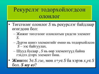Рекурслэг тодорхойлогдсон олонлог Төгсгөлөг олонлог  S   нь рекурслэг байдлаар өгөгдсөн бол : Жижиг төгсгөлөг олонлогын үндсэн элемент  S . Дүрэм шинэ элементийг өмнө нь тодорхойлсон  S   – ээс байгуулах. Шууд бусаар  ,  S   нь өөр элементүүд байна гэхдээ дээрх элемент биш. Жишээ :  3  S  гэе ,  мөн  x + y  S   ба хэрэв   x , y  S   бол .   S  юу вэ ? 