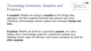 Terminology limitations: Snapshot and
Purposive
A snapshot: Models are always a snapshot of the things they
represent, and this snapshot becomes less relevant over time.
Therefore, terminologies cannot capture how concepts change over
time.
Purposive: Models are built for a particular purpose, so it thus
follows that a terminology exists for a particular purpose (e.g.
labelling certain types of vehicles), and cannot necessary be used for
other purposes.
 
