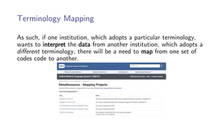 Terminology Mapping
As such, if one institution, which adopts a particular terminology,
wants to interpret the data from another institution, which adopts a
different terminology, there will be a need to map from one set of
codes code to another.
 