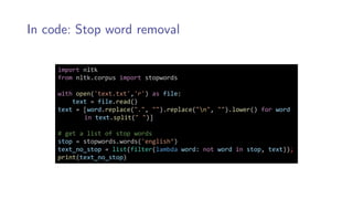 In code: Stop word removal
import nltk
from nltk.corpus import stopwords
with open('text.txt','r') as file:
text = file.read()
text = [word.replace(".", "").replace("n", "").lower() for word
in text.split(" ")]
# get a list of stop words
stop = stopwords.words('english’)
text_no_stop = list(filter(lambda word: not word in stop, text));
print(text_no_stop)
 