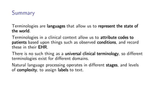 Summary
Terminologies are languages that allow us to represent the state of
the world.
Terminologies in a clinical context allow us to attribute codes to
patients based upon things such as observed conditions, and record
these in their EHR.
There is no such thing as a universal clinical terminology, so different
terminologies exist for different domains.
Natural language processing operates in different stages, and levels
of complexity, to assign labels to text.
 