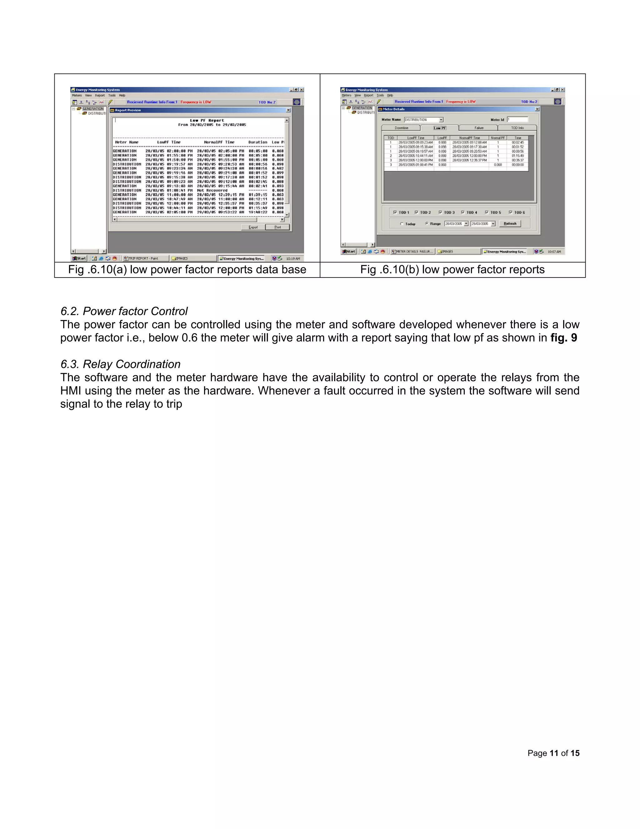 Page 11 of 15
Fig .6.10(a) low power factor reports data base Fig .6.10(b) low power factor reports
6.2. Power factor Control
The power factor can be controlled using the meter and software developed whenever there is a low
power factor i.e., below 0.6 the meter will give alarm with a report saying that low pf as shown in fig. 9
6.3. Relay Coordination
The software and the meter hardware have the availability to control or operate the relays from the
HMI using the meter as the hardware. Whenever a fault occurred in the system the software will send
signal to the relay to trip
 
