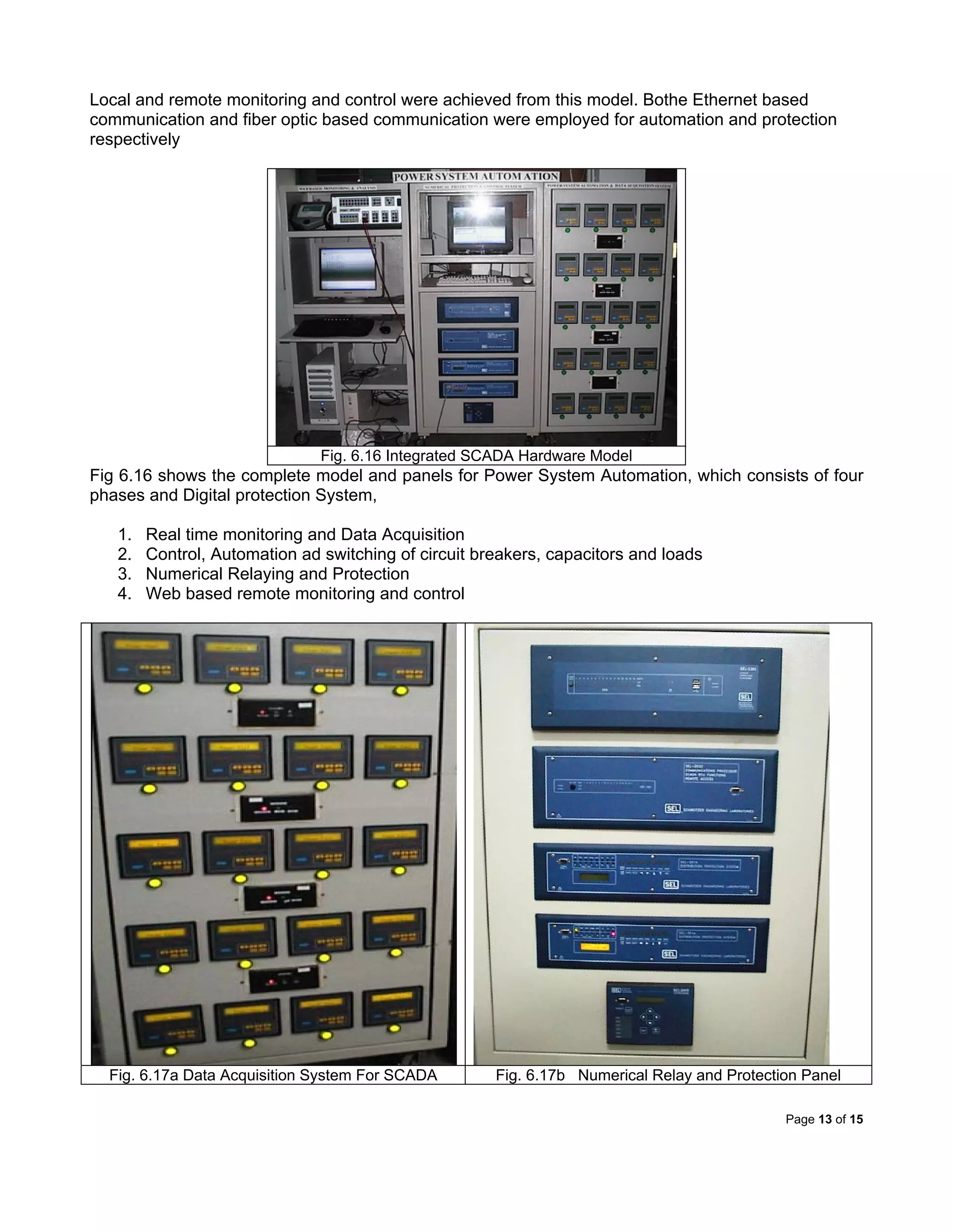 Page 13 of 15
Local and remote monitoring and control were achieved from this model. Bothe Ethernet based
communication and fiber optic based communication were employed for automation and protection
respectively
Fig. 6.16 Integrated SCADA Hardware Model
Fig 6.16 shows the complete model and panels for Power System Automation, which consists of four
phases and Digital protection System,
1. Real time monitoring and Data Acquisition
2. Control, Automation ad switching of circuit breakers, capacitors and loads
3. Numerical Relaying and Protection
4. Web based remote monitoring and control
Fig. 6.17a Data Acquisition System For SCADA Fig. 6.17b Numerical Relay and Protection Panel
 