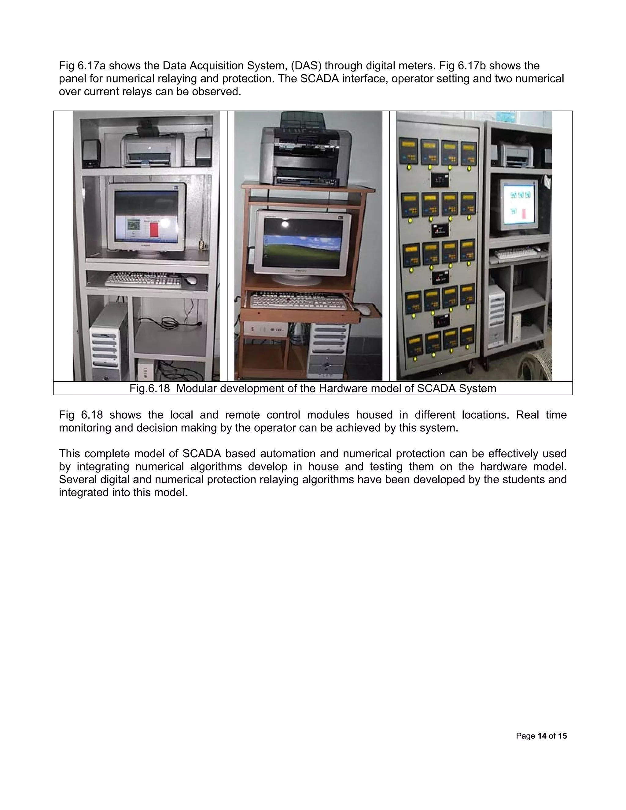 Page 14 of 15
Fig 6.17a shows the Data Acquisition System, (DAS) through digital meters. Fig 6.17b shows the
panel for numerical relaying and protection. The SCADA interface, operator setting and two numerical
over current relays can be observed.
Fig.6.18 Modular development of the Hardware model of SCADA System
Fig 6.18 shows the local and remote control modules housed in different locations. Real time
monitoring and decision making by the operator can be achieved by this system.
This complete model of SCADA based automation and numerical protection can be effectively used
by integrating numerical algorithms develop in house and testing them on the hardware model.
Several digital and numerical protection relaying algorithms have been developed by the students and
integrated into this model.
 