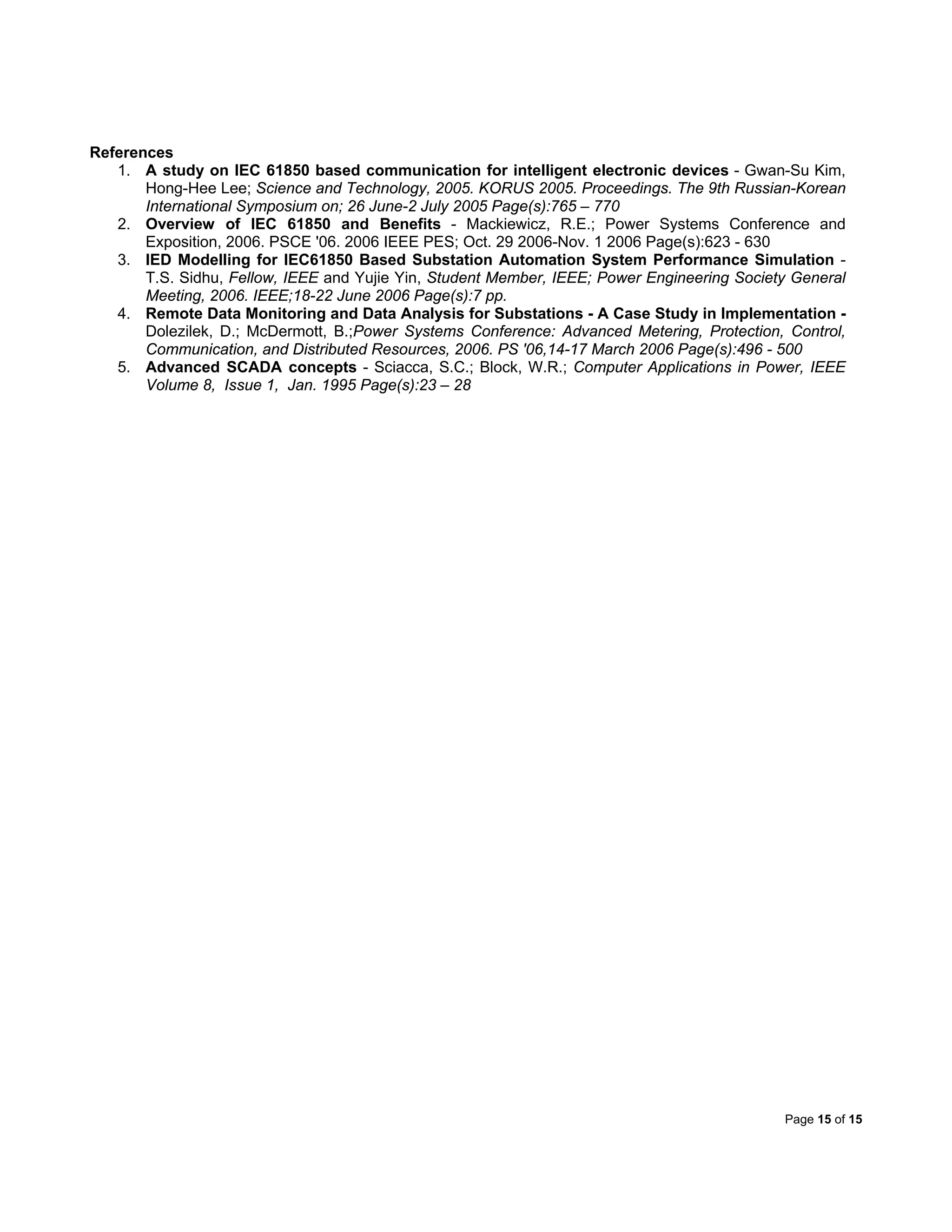 Page 15 of 15
References
1. A study on IEC 61850 based communication for intelligent electronic devices - Gwan-Su Kim,
Hong-Hee Lee; Science and Technology, 2005. KORUS 2005. Proceedings. The 9th Russian-Korean
International Symposium on; 26 June-2 July 2005 Page(s):765 – 770
2. Overview of IEC 61850 and Benefits - Mackiewicz, R.E.; Power Systems Conference and
Exposition, 2006. PSCE '06. 2006 IEEE PES; Oct. 29 2006-Nov. 1 2006 Page(s):623 - 630
3. IED Modelling for IEC61850 Based Substation Automation System Performance Simulation -
T.S. Sidhu, Fellow, IEEE and Yujie Yin, Student Member, IEEE; Power Engineering Society General
Meeting, 2006. IEEE;18-22 June 2006 Page(s):7 pp.
4. Remote Data Monitoring and Data Analysis for Substations - A Case Study in Implementation -
Dolezilek, D.; McDermott, B.;Power Systems Conference: Advanced Metering, Protection, Control,
Communication, and Distributed Resources, 2006. PS '06,14-17 March 2006 Page(s):496 - 500
5. Advanced SCADA concepts - Sciacca, S.C.; Block, W.R.; Computer Applications in Power, IEEE
Volume 8, Issue 1, Jan. 1995 Page(s):23 – 28
 