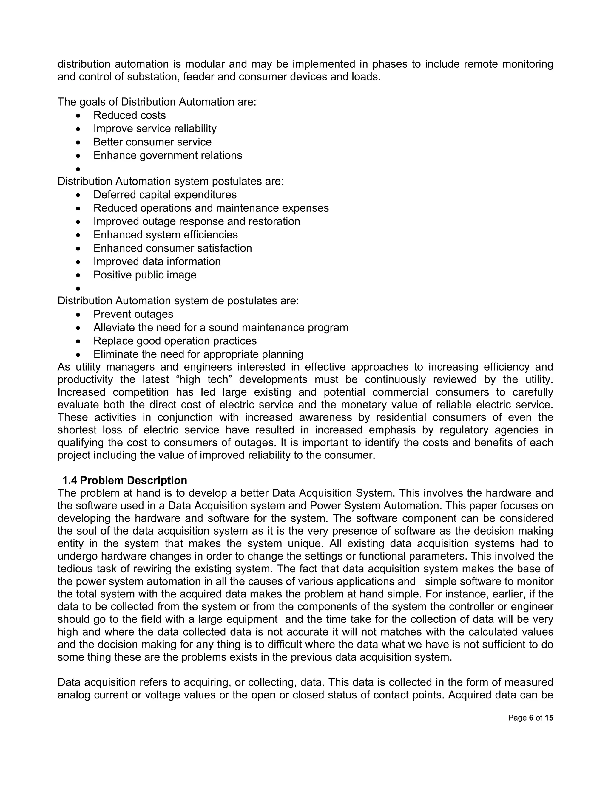 Page 6 of 15
distribution automation is modular and may be implemented in phases to include remote monitoring
and control of substation, feeder and consumer devices and loads.
The goals of Distribution Automation are:
 Reduced costs
 Improve service reliability
 Better consumer service
 Enhance government relations

Distribution Automation system postulates are:
 Deferred capital expenditures
 Reduced operations and maintenance expenses
 Improved outage response and restoration
 Enhanced system efficiencies
 Enhanced consumer satisfaction
 Improved data information
 Positive public image

Distribution Automation system de postulates are:
 Prevent outages
 Alleviate the need for a sound maintenance program
 Replace good operation practices
 Eliminate the need for appropriate planning
As utility managers and engineers interested in effective approaches to increasing efficiency and
productivity the latest “high tech” developments must be continuously reviewed by the utility.
Increased competition has led large existing and potential commercial consumers to carefully
evaluate both the direct cost of electric service and the monetary value of reliable electric service.
These activities in conjunction with increased awareness by residential consumers of even the
shortest loss of electric service have resulted in increased emphasis by regulatory agencies in
qualifying the cost to consumers of outages. It is important to identify the costs and benefits of each
project including the value of improved reliability to the consumer.
1.4 Problem Description
The problem at hand is to develop a better Data Acquisition System. This involves the hardware and
the software used in a Data Acquisition system and Power System Automation. This paper focuses on
developing the hardware and software for the system. The software component can be considered
the soul of the data acquisition system as it is the very presence of software as the decision making
entity in the system that makes the system unique. All existing data acquisition systems had to
undergo hardware changes in order to change the settings or functional parameters. This involved the
tedious task of rewiring the existing system. The fact that data acquisition system makes the base of
the power system automation in all the causes of various applications and simple software to monitor
the total system with the acquired data makes the problem at hand simple. For instance, earlier, if the
data to be collected from the system or from the components of the system the controller or engineer
should go to the field with a large equipment and the time take for the collection of data will be very
high and where the data collected data is not accurate it will not matches with the calculated values
and the decision making for any thing is to difficult where the data what we have is not sufficient to do
some thing these are the problems exists in the previous data acquisition system.
Data acquisition refers to acquiring, or collecting, data. This data is collected in the form of measured
analog current or voltage values or the open or closed status of contact points. Acquired data can be
 