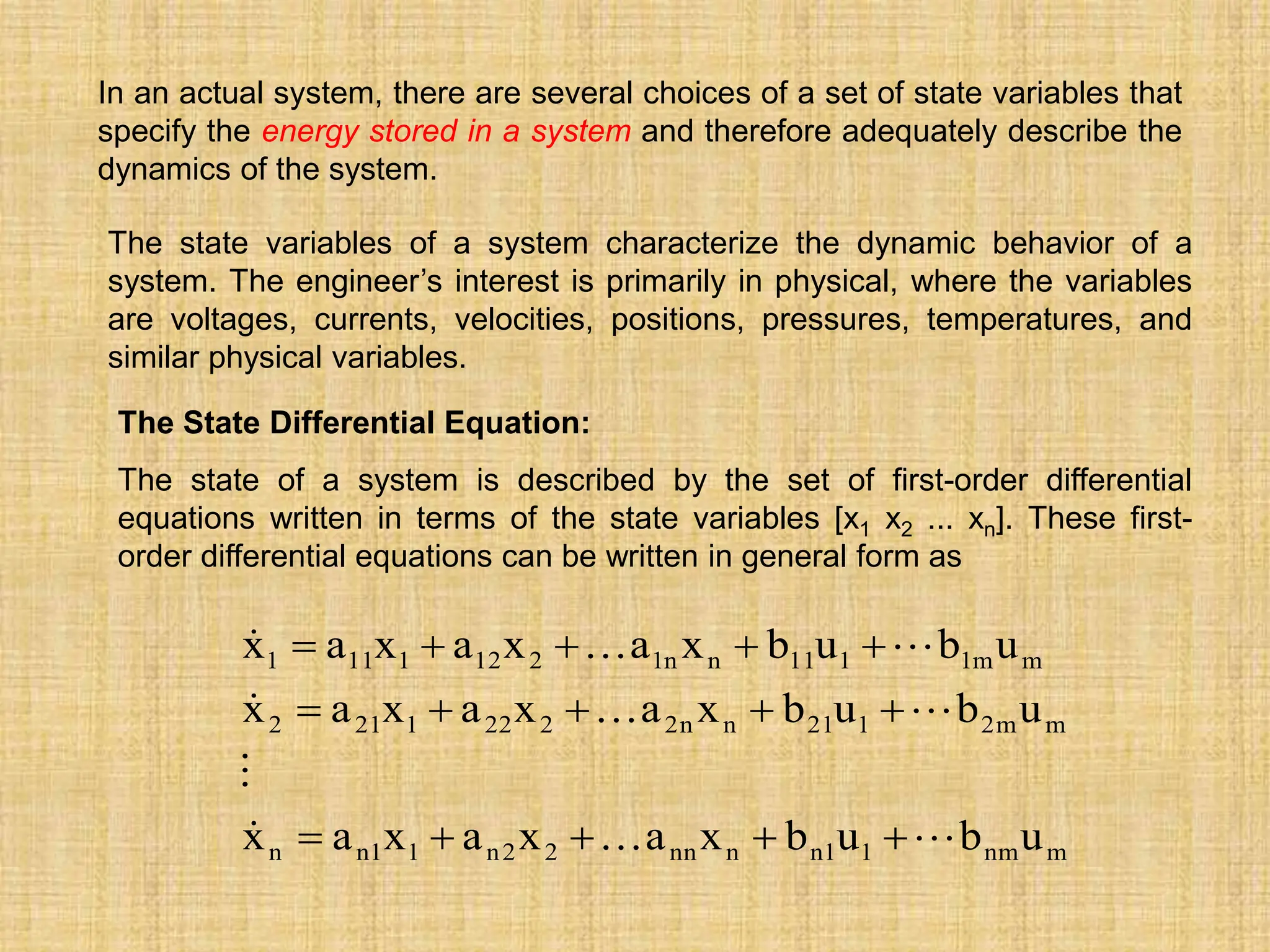 In an actual system, there are several choices of a set of state variables that
specify the energy stored in a system and therefore adequately describe the
dynamics of the system.
The state variables of a system characterize the dynamic behavior of a
system. The engineer’s interest is primarily in physical, where the variables
are voltages, currents, velocities, positions, pressures, temperatures, and
similar physical variables.
The State Differential Equation:
The state of a system is described by the set of first-order differential
equations written in terms of the state variables [x1 x2 ... xn]. These first-
order differential equations can be written in general form as
m
nm
1
1
n
n
nn
2
2
n
1
1
n
n
m
m
2
1
21
n
n
2
2
22
1
21
2
m
m
1
1
11
n
n
1
2
12
1
11
1
u
b
u
b
x
a
x
a
x
a
x
u
b
u
b
x
a
x
a
x
a
x
u
b
u
b
x
a
x
a
x
a
x

























 
