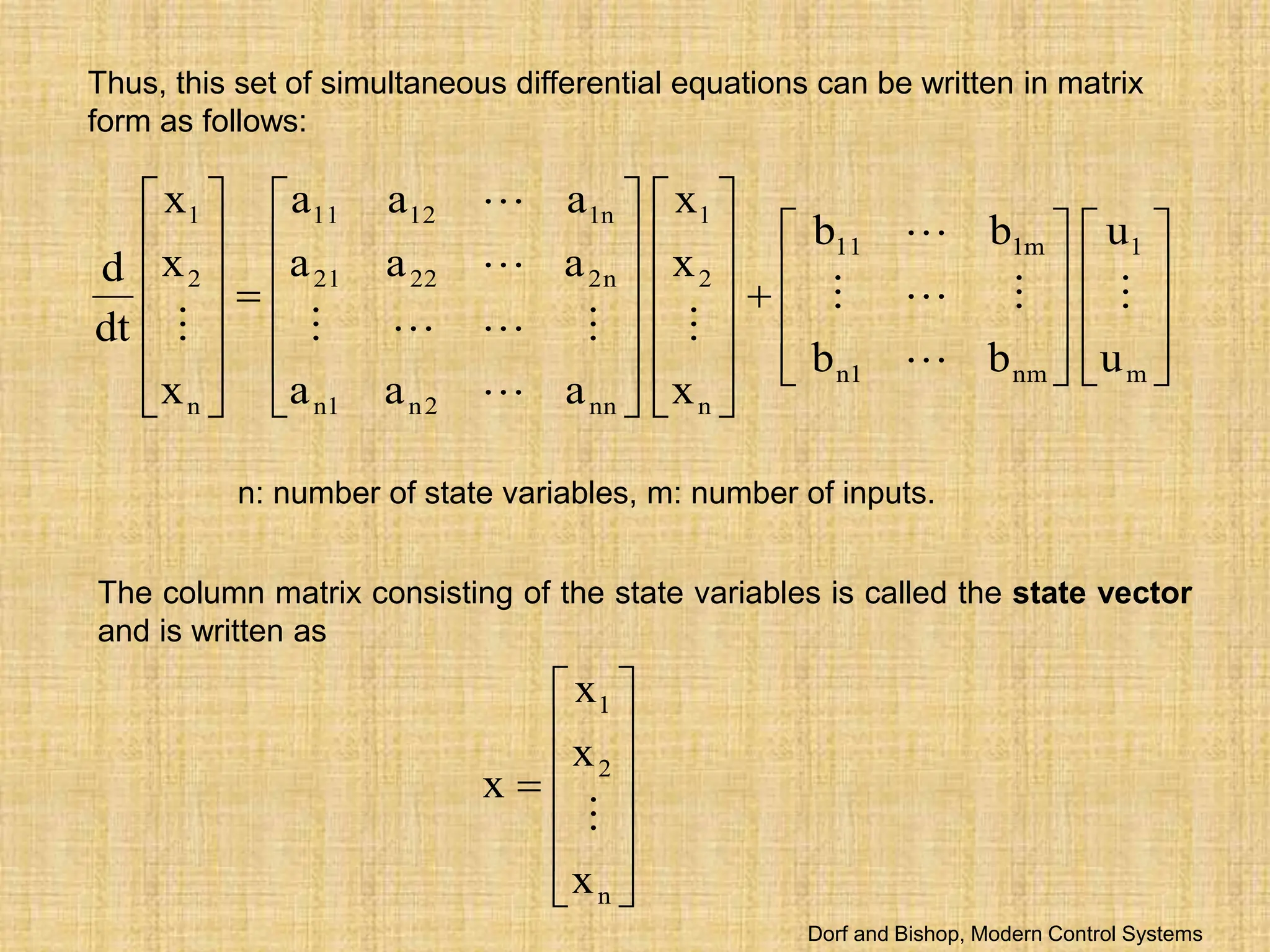 Thus, this set of simultaneous differential equations can be written in matrix
form as follows:


























































m
1
nm
1
n
m
1
11
n
2
1
nn
2
n
1
n
n
2
22
21
n
1
12
11
n
2
1
u
u
b
b
b
b
x
x
x
a
a
a
a
a
a
a
a
a
x
x
x
dt
d















n: number of state variables, m: number of inputs.
The column matrix consisting of the state variables is called the state vector
and is written as













n
2
1
x
x
x
x

Dorf and Bishop, Modern Control Systems
 