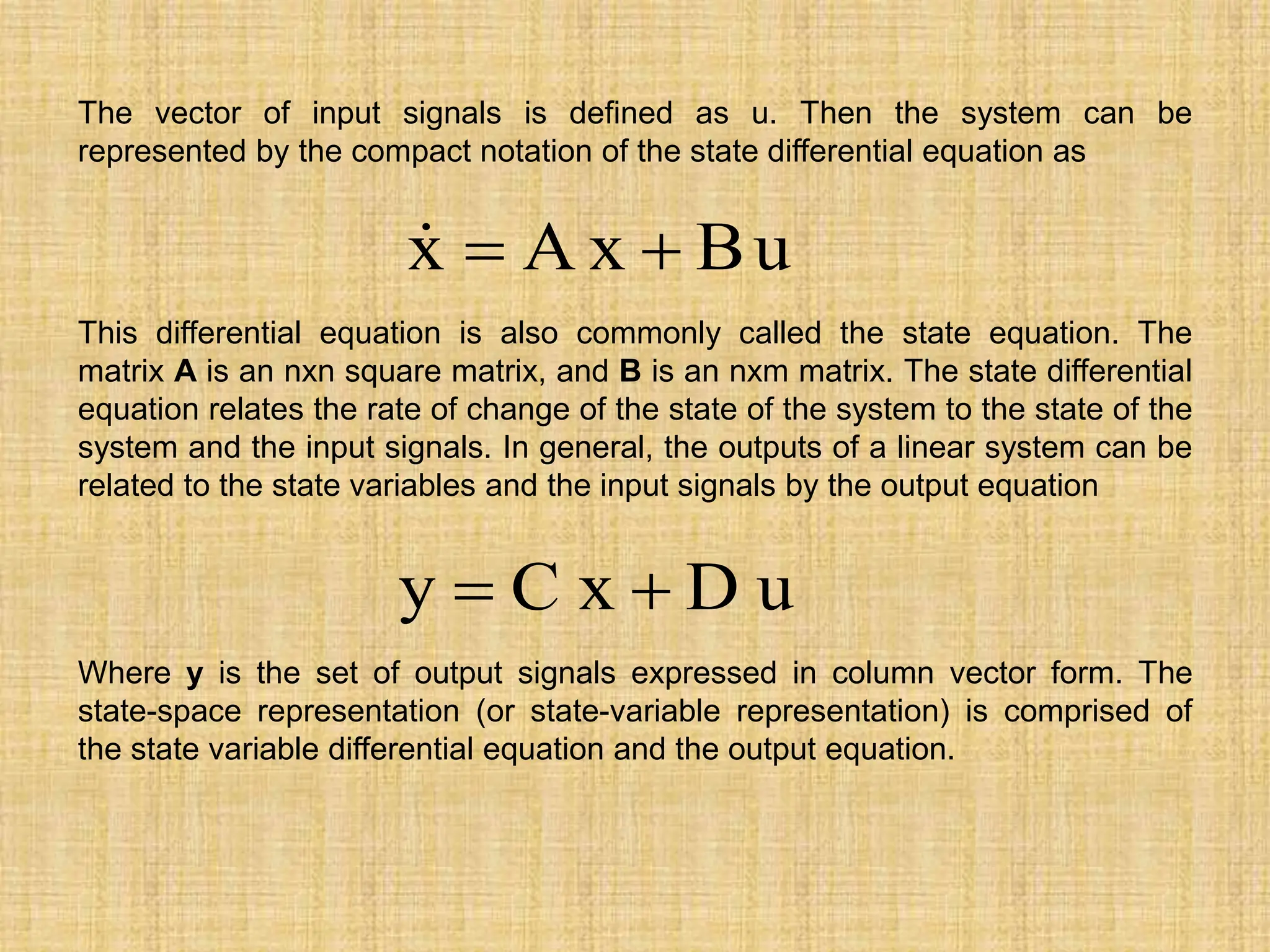 The vector of input signals is defined as u. Then the system can be
represented by the compact notation of the state differential equation as
u
B
x
A
x 


This differential equation is also commonly called the state equation. The
matrix A is an nxn square matrix, and B is an nxm matrix. The state differential
equation relates the rate of change of the state of the system to the state of the
system and the input signals. In general, the outputs of a linear system can be
related to the state variables and the input signals by the output equation
u
D
x
C
y 

Where y is the set of output signals expressed in column vector form. The
state-space representation (or state-variable representation) is comprised of
the state variable differential equation and the output equation.
 