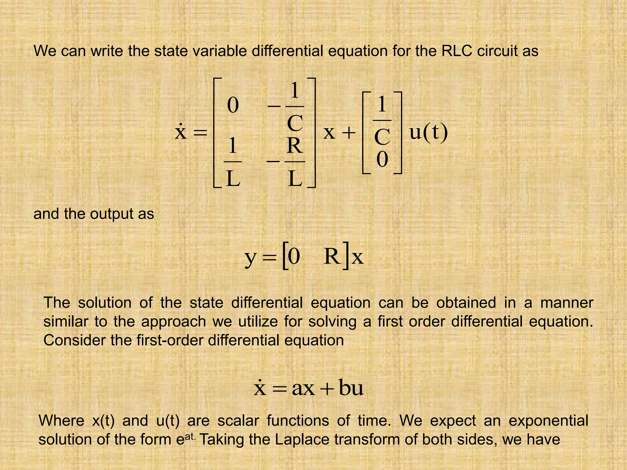 )
t
(
u
0
C
1
x
L
R
L
1
C
1
0
x























We can write the state variable differential equation for the RLC circuit as
and the output as
 x
R
0
y 
The solution of the state differential equation can be obtained in a manner
similar to the approach we utilize for solving a first order differential equation.
Consider the first-order differential equation
bu
ax
x 


Where x(t) and u(t) are scalar functions of time. We expect an exponential
solution of the form eat. Taking the Laplace transform of both sides, we have
 