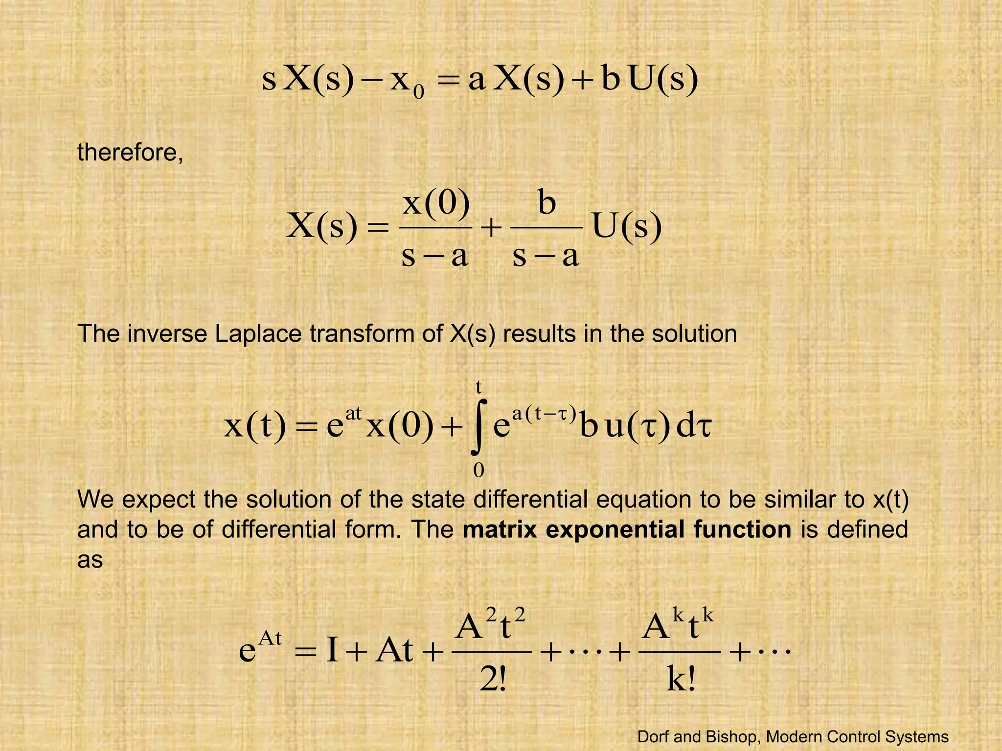 )
s
(
U
b
)
s
(
X
a
x
)
s
(
X
s 0 


therefore,
)
s
(
U
a
s
b
a
s
)
0
(
x
)
s
(
X




The inverse Laplace transform of X(s) results in the solution
 


 

t
0
)
t
(
a
at
d
)
(
u
b
e
)
0
(
x
e
)
t
(
x
We expect the solution of the state differential equation to be similar to x(t)
and to be of differential form. The matrix exponential function is defined
as

 





!
k
t
A
!
2
t
A
At
I
e
k
k
2
2
At
Dorf and Bishop, Modern Control Systems
 