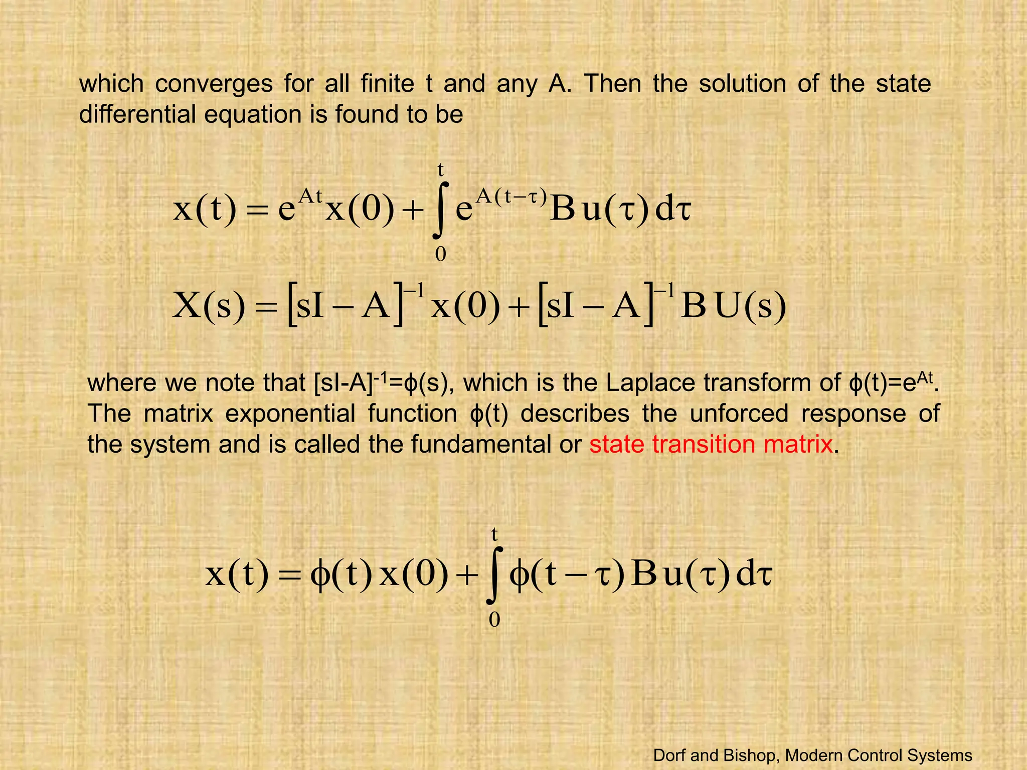 which converges for all finite t and any A. Then the solution of the state
differential equation is found to be
    )
s
(
U
B
A
sI
)
0
(
x
A
sI
)
s
(
X
d
)
(
u
B
e
)
0
(
x
e
)
t
(
x
1
1
t
0
)
t
(
A
At











 
where we note that [sI-A]-1=ϕ(s), which is the Laplace transform of ϕ(t)=eAt.
The matrix exponential function ϕ(t) describes the unforced response of
the system and is called the fundamental or state transition matrix.
 







t
0
d
)
(
u
B
)
t
(
)
0
(
x
)
t
(
)
t
(
x
Dorf and Bishop, Modern Control Systems
 