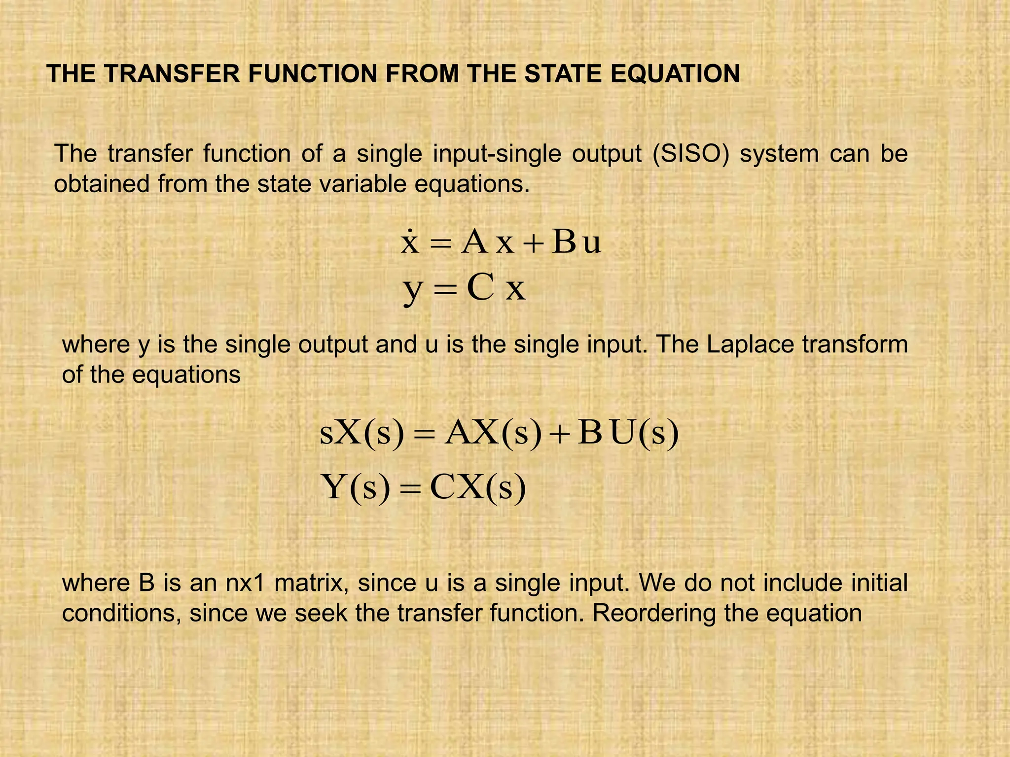 THE TRANSFER FUNCTION FROM THE STATE EQUATION
The transfer function of a single input-single output (SISO) system can be
obtained from the state variable equations.
u
B
x
A
x 


x
C
y 
where y is the single output and u is the single input. The Laplace transform
of the equations
)
s
(
CX
)
s
(
Y
)
s
(
U
B
)
s
(
AX
)
s
(
sX



where B is an nx1 matrix, since u is a single input. We do not include initial
conditions, since we seek the transfer function. Reordering the equation
 