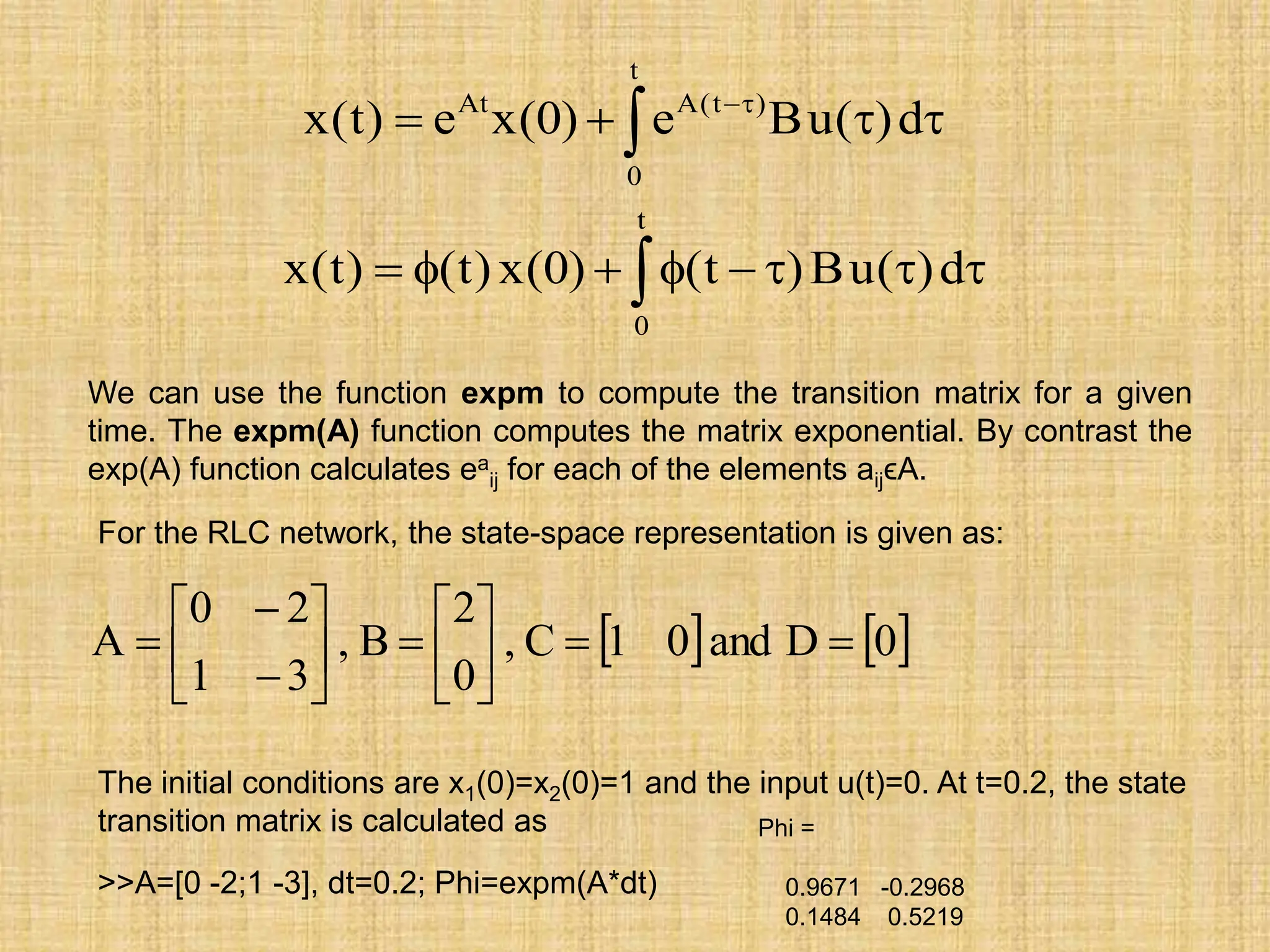 We can use the function expm to compute the transition matrix for a given
time. The expm(A) function computes the matrix exponential. By contrast the
exp(A) function calculates ea
ij for each of the elements aijϵA.
 


 

t
0
)
t
(
A
At
d
)
(
u
B
e
)
0
(
x
e
)
t
(
x
 







t
0
d
)
(
u
B
)
t
(
)
0
(
x
)
t
(
)
t
(
x
For the RLC network, the state-space representation is given as:
   
0
D
and
0
1
C
,
0
2
B
,
3
1
2
0
A 

















The initial conditions are x1(0)=x2(0)=1 and the input u(t)=0. At t=0.2, the state
transition matrix is calculated as
>>A=[0 -2;1 -3], dt=0.2; Phi=expm(A*dt)
Phi =
0.9671 -0.2968
0.1484 0.5219
 