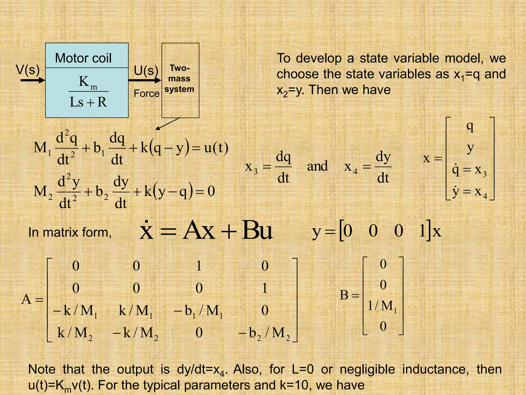  
  0
q
y
k
dt
dy
b
dt
y
d
M
)
t
(
u
y
q
k
dt
dq
b
dt
q
d
M
2
2
2
2
1
2
2
1








To develop a state variable model, we
choose the state variables as x1=q and
x2=y. Then we have















4
3
x
y
x
q
y
q
x


In matrix form,
dt
dy
x
and
dt
dq
x 4
3 

Bu
Ax
x 



















2
2
2
2
1
1
1
1
M
/
b
0
M
/
k
M
/
k
0
M
/
b
M
/
k
M
/
k
1
0
0
0
0
1
0
0
A













0
M
/
1
0
0
B
1
Note that the output is dy/dt=x4. Also, for L=0 or negligible inductance, then
u(t)=Kmv(t). For the typical parameters and k=10, we have
Motor coil
R
Ls
Km

V(s) U(s)
Force
Two-
mass
system
 x
1
0
0
0
y 
 