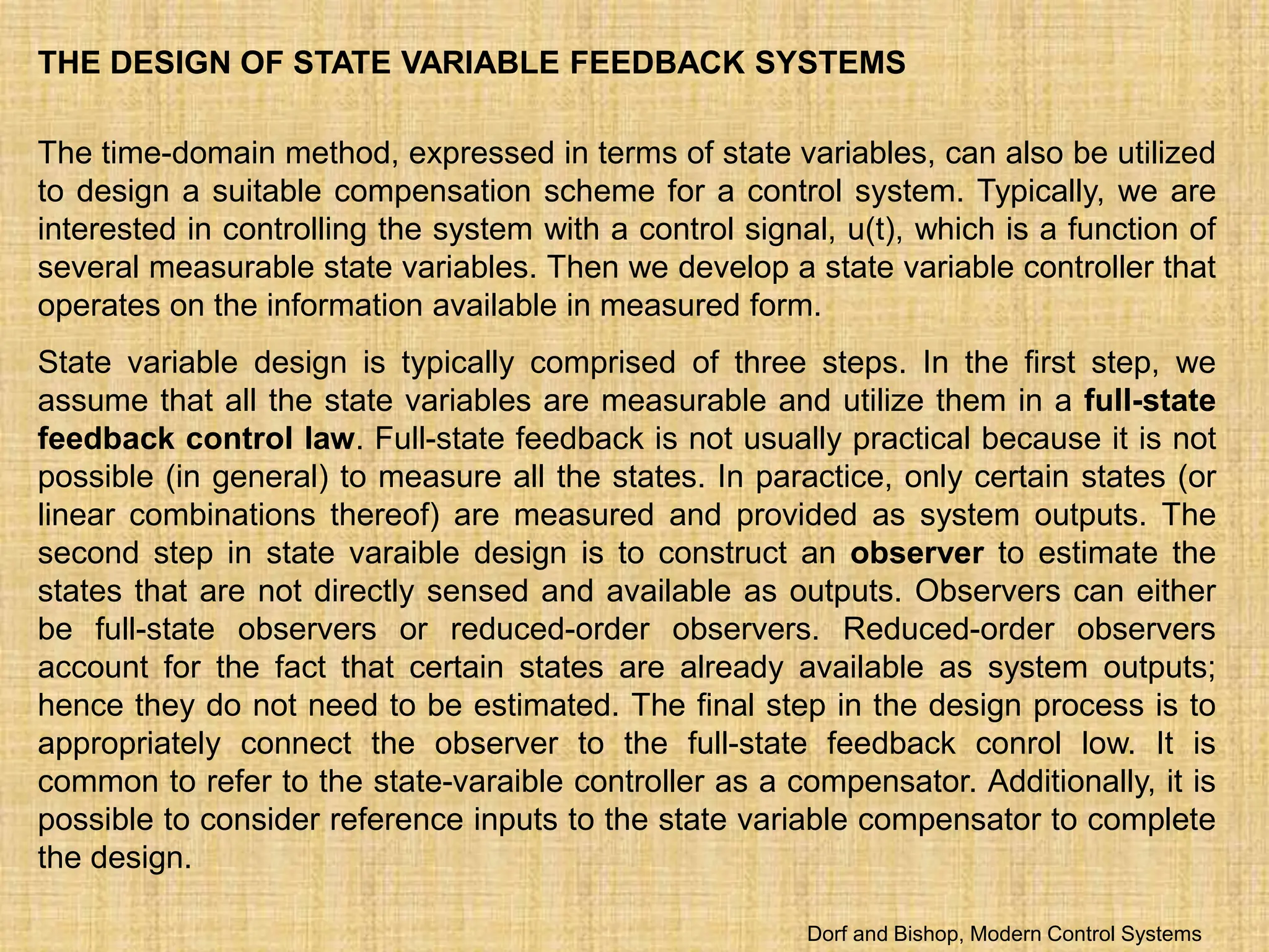 THE DESIGN OF STATE VARIABLE FEEDBACK SYSTEMS
The time-domain method, expressed in terms of state variables, can also be utilized
to design a suitable compensation scheme for a control system. Typically, we are
interested in controlling the system with a control signal, u(t), which is a function of
several measurable state variables. Then we develop a state variable controller that
operates on the information available in measured form.
State variable design is typically comprised of three steps. In the first step, we
assume that all the state variables are measurable and utilize them in a full-state
feedback control law. Full-state feedback is not usually practical because it is not
possible (in general) to measure all the states. In paractice, only certain states (or
linear combinations thereof) are measured and provided as system outputs. The
second step in state varaible design is to construct an observer to estimate the
states that are not directly sensed and available as outputs. Observers can either
be full-state observers or reduced-order observers. Reduced-order observers
account for the fact that certain states are already available as system outputs;
hence they do not need to be estimated. The final step in the design process is to
appropriately connect the observer to the full-state feedback conrol low. It is
common to refer to the state-varaible controller as a compensator. Additionally, it is
possible to consider reference inputs to the state variable compensator to complete
the design.
Dorf and Bishop, Modern Control Systems
 