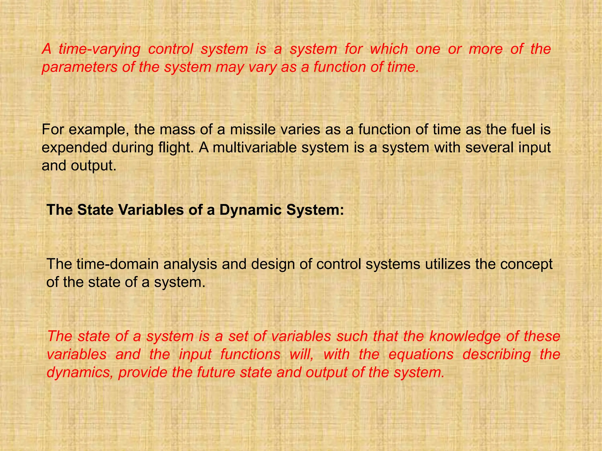 A time-varying control system is a system for which one or more of the
parameters of the system may vary as a function of time.
For example, the mass of a missile varies as a function of time as the fuel is
expended during flight. A multivariable system is a system with several input
and output.
The State Variables of a Dynamic System:
The time-domain analysis and design of control systems utilizes the concept
of the state of a system.
The state of a system is a set of variables such that the knowledge of these
variables and the input functions will, with the equations describing the
dynamics, provide the future state and output of the system.
 