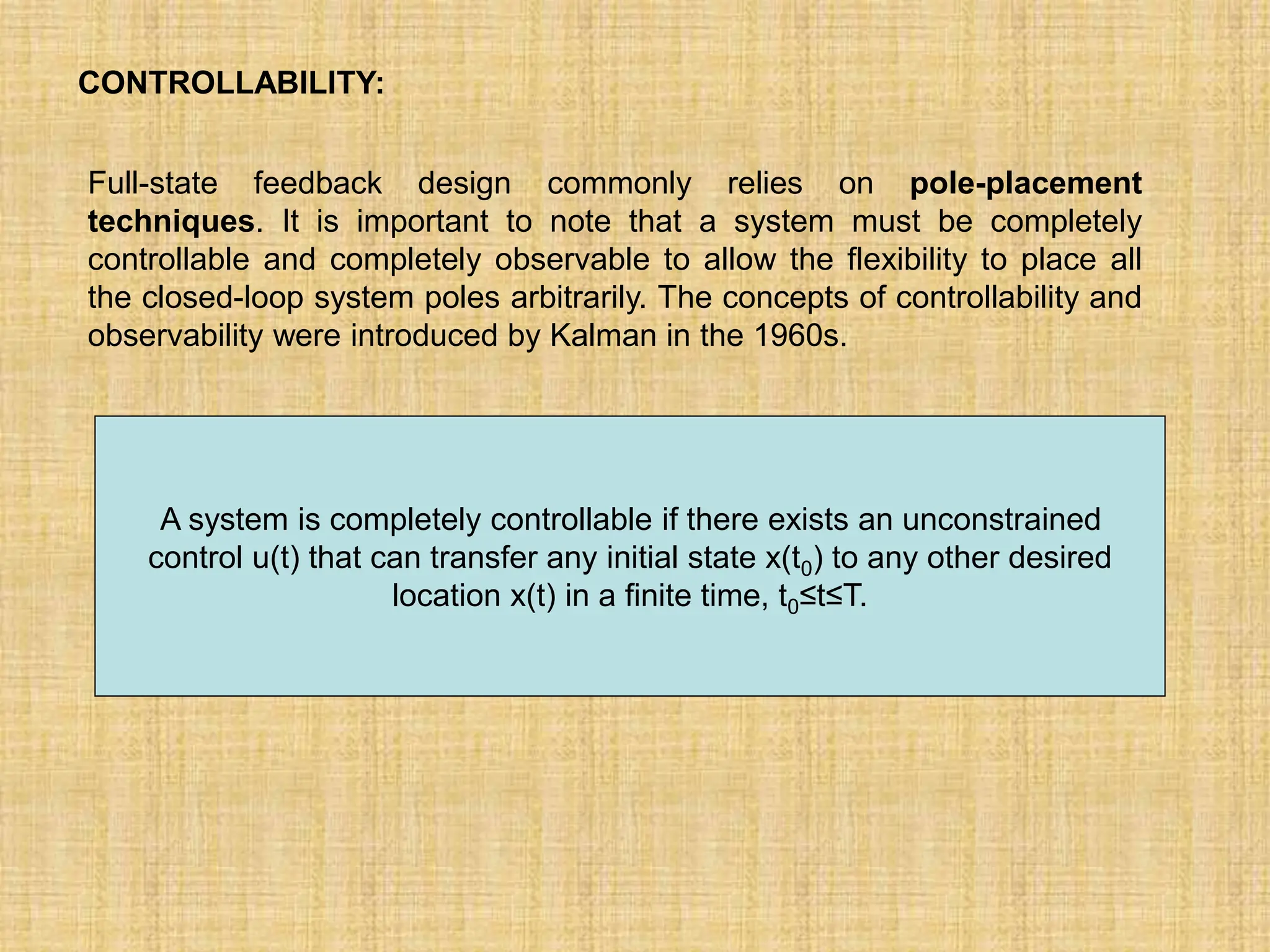 CONTROLLABILITY:
Full-state feedback design commonly relies on pole-placement
techniques. It is important to note that a system must be completely
controllable and completely observable to allow the flexibility to place all
the closed-loop system poles arbitrarily. The concepts of controllability and
observability were introduced by Kalman in the 1960s.
A system is completely controllable if there exists an unconstrained
control u(t) that can transfer any initial state x(t0) to any other desired
location x(t) in a finite time, t0≤t≤T.
 