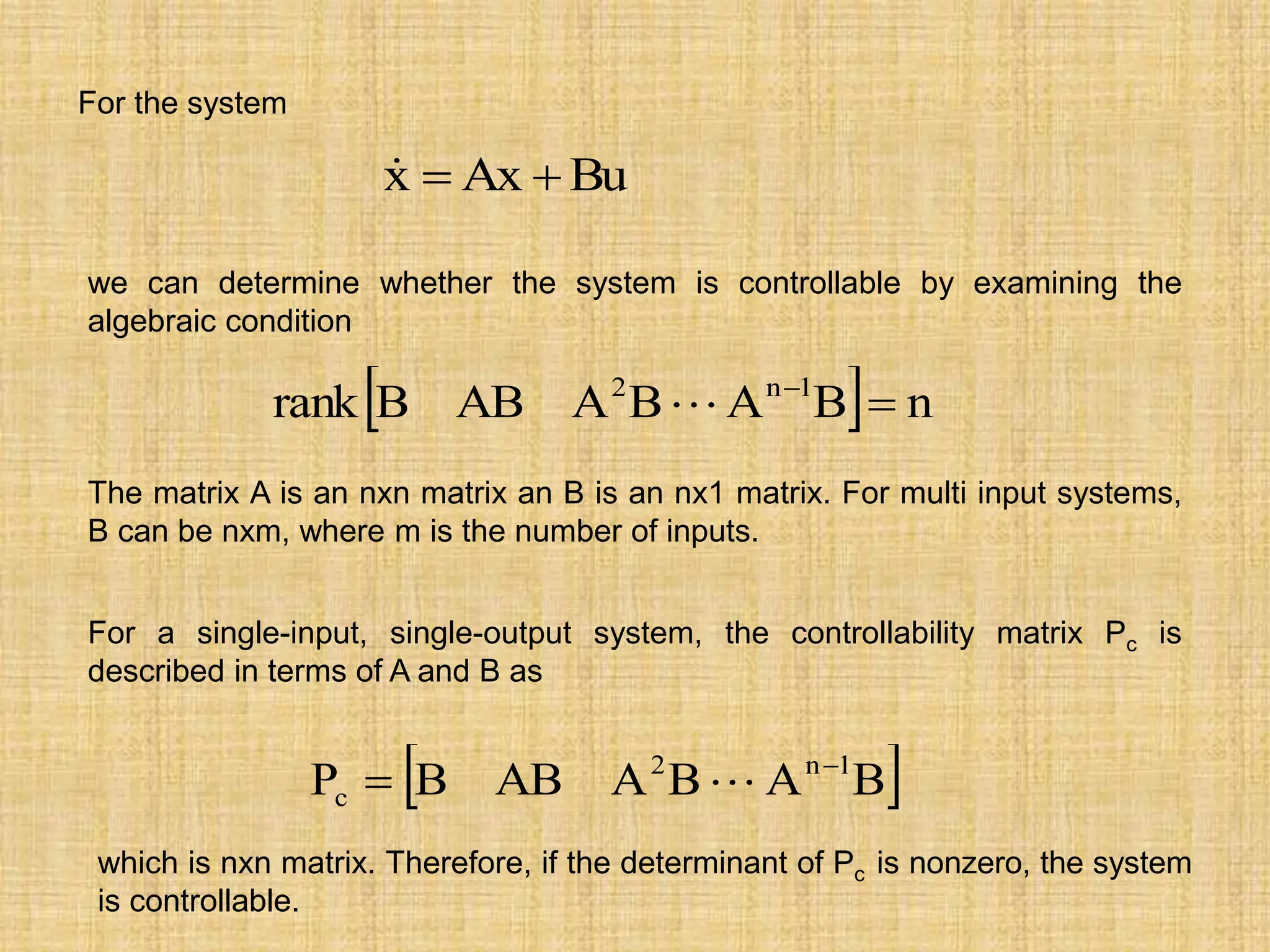 For the system
Bu
Ax
x 


we can determine whether the system is controllable by examining the
algebraic condition
  n
B
A
B
A
AB
B
rank 1
n
2



The matrix A is an nxn matrix an B is an nx1 matrix. For multi input systems,
B can be nxm, where m is the number of inputs.
For a single-input, single-output system, the controllability matrix Pc is
described in terms of A and B as
 
B
A
B
A
AB
B
P 1
n
2
c

 
which is nxn matrix. Therefore, if the determinant of Pc is nonzero, the system
is controllable.
 
