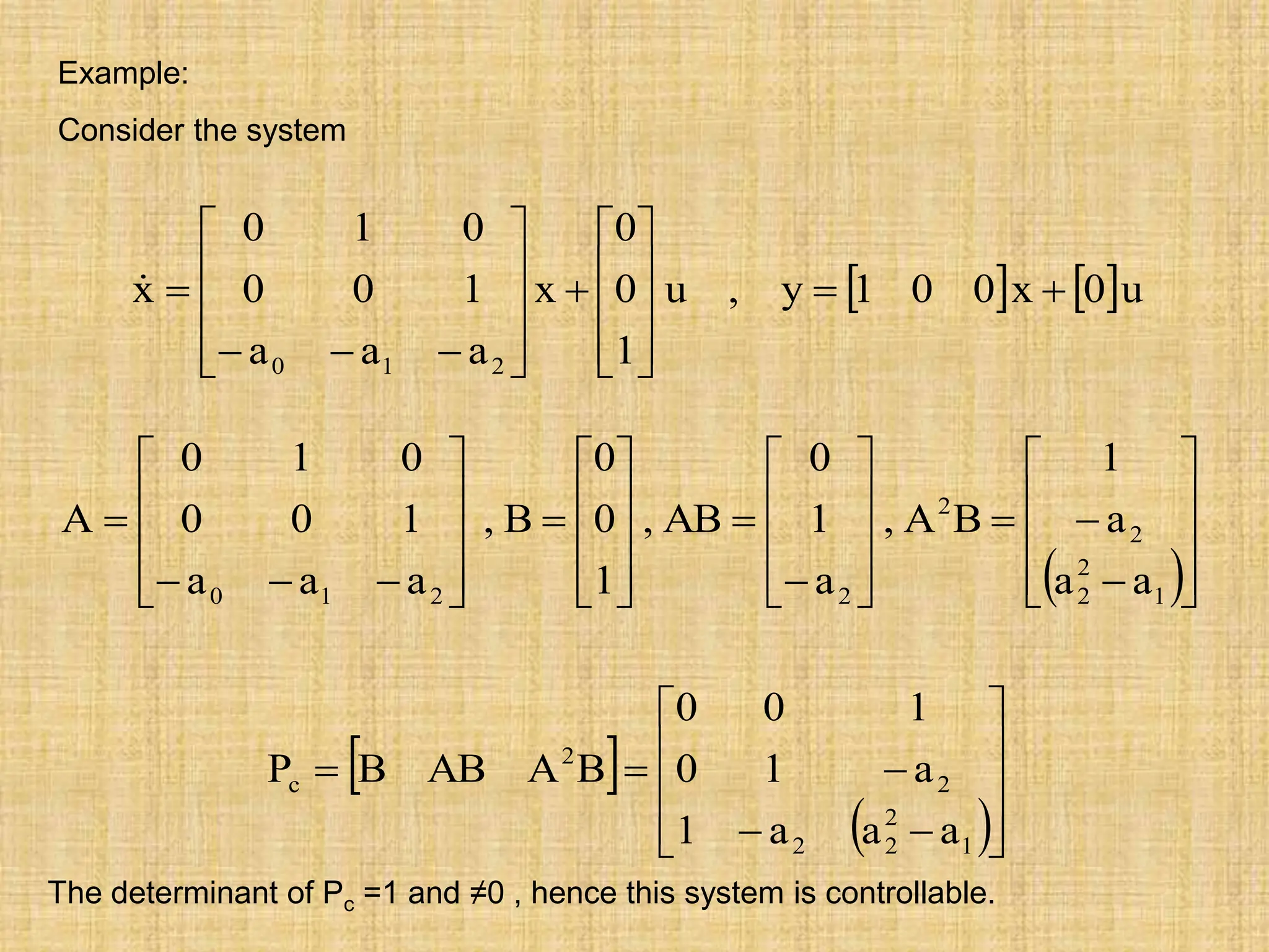 Example:
Consider the system
   u
0
x
0
0
1
y
,
u
1
0
0
x
a
a
a
1
0
0
0
1
0
x
2
1
0




























 

















































1
2
2
2
2
2
2
1
0 a
a
a
1
B
A
,
a
1
0
AB
,
1
0
0
B
,
a
a
a
1
0
0
0
1
0
A
 
 














1
2
2
2
2
2
c
a
a
a
1
a
1
0
1
0
0
B
A
AB
B
P
The determinant of Pc =1 and ≠0 , hence this system is controllable.
 