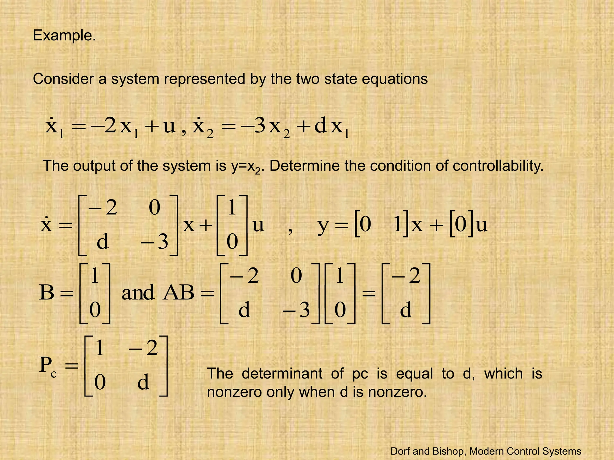 Example.
Consider a system represented by the two state equations
1
2
2
1
1 x
d
x
3
x
,
u
x
2
x 




 

The output of the system is y=x2. Determine the condition of controllability.
   u
0
x
1
0
y
,
u
0
1
x
3
d
0
2
x 























 






























d
0
2
1
P
d
2
0
1
3
d
0
2
AB
and
0
1
B
c The determinant of pc is equal to d, which is
nonzero only when d is nonzero.
Dorf and Bishop, Modern Control Systems
 