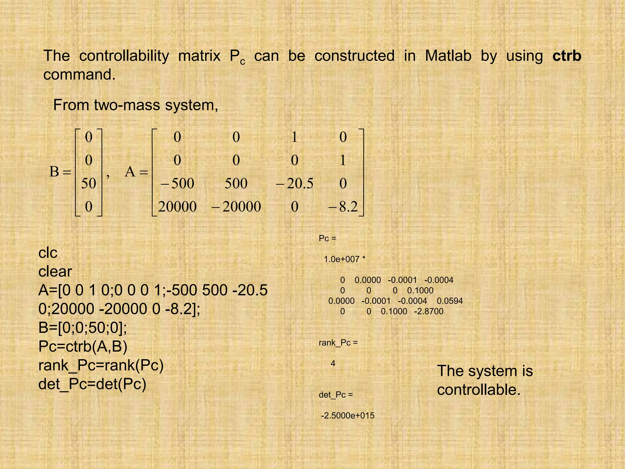 The controllability matrix Pc can be constructed in Matlab by using ctrb
command.






























2
.
8
0
20000
20000
0
5
.
20
500
500
1
0
0
0
0
1
0
0
A
,
0
50
0
0
B
From two-mass system,
Pc =
1.0e+007 *
0 0.0000 -0.0001 -0.0004
0 0 0 0.1000
0.0000 -0.0001 -0.0004 0.0594
0 0 0.1000 -2.8700
rank_Pc =
4
det_Pc =
-2.5000e+015
clc
clear
A=[0 0 1 0;0 0 0 1;-500 500 -20.5
0;20000 -20000 0 -8.2];
B=[0;0;50;0];
Pc=ctrb(A,B)
rank_Pc=rank(Pc)
det_Pc=det(Pc)
The system is
controllable.
 