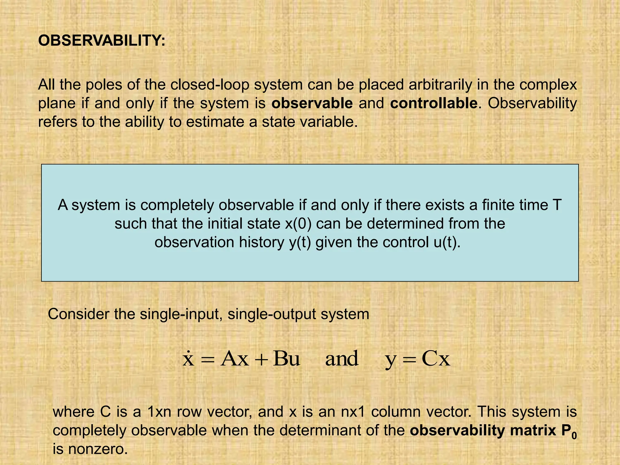 OBSERVABILITY:
All the poles of the closed-loop system can be placed arbitrarily in the complex
plane if and only if the system is observable and controllable. Observability
refers to the ability to estimate a state variable.
A system is completely observable if and only if there exists a finite time T
such that the initial state x(0) can be determined from the
observation history y(t) given the control u(t).
Cx
y
and
Bu
Ax
x 



Consider the single-input, single-output system
where C is a 1xn row vector, and x is an nx1 column vector. This system is
completely observable when the determinant of the observability matrix P0
is nonzero.
 