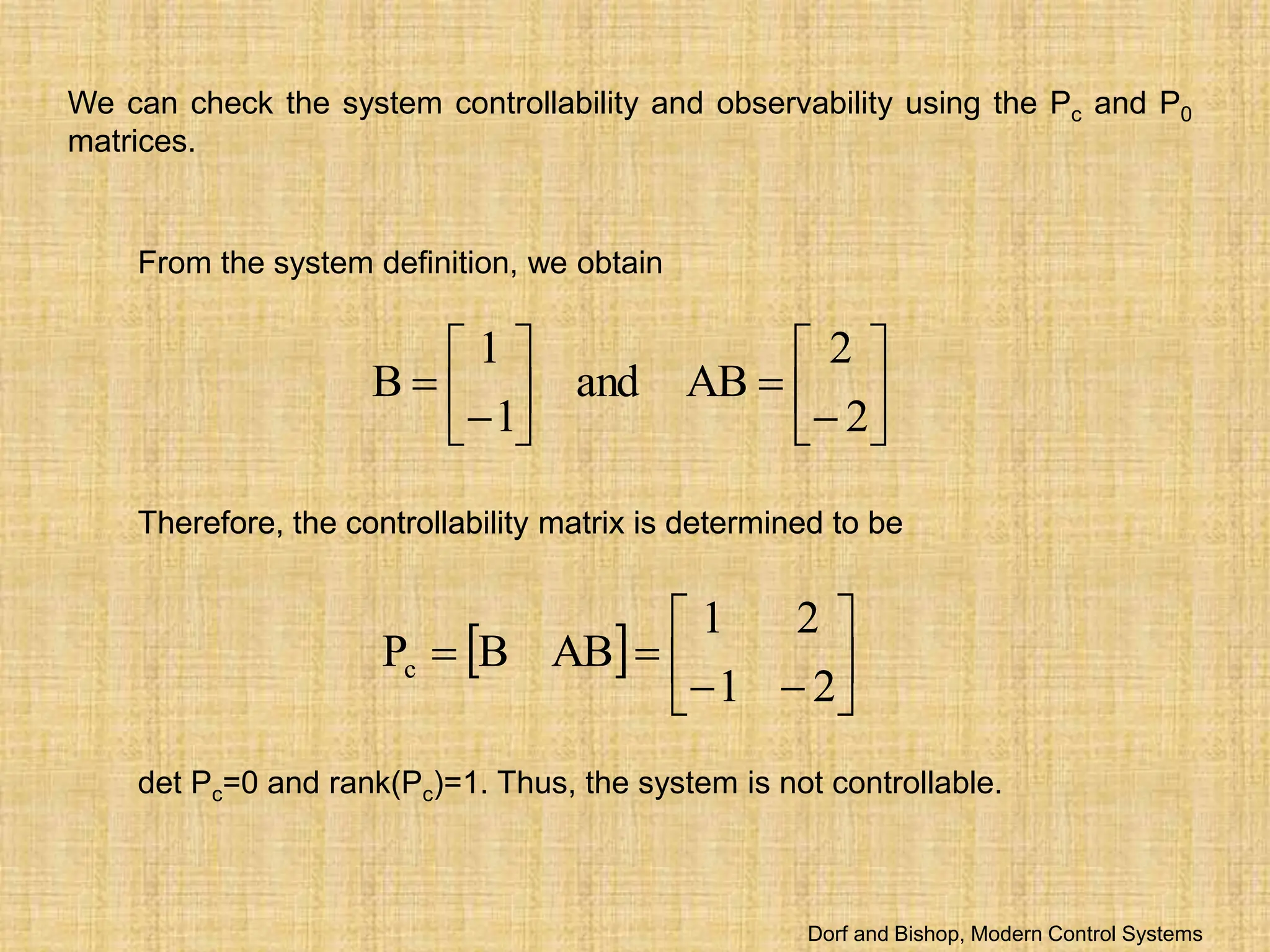We can check the system controllability and observability using the Pc and P0
matrices.
From the system definition, we obtain
















2
2
AB
and
1
1
B
  









2
1
2
1
AB
B
Pc
Therefore, the controllability matrix is determined to be
det Pc=0 and rank(Pc)=1. Thus, the system is not controllable.
  









2
1
2
1
AB
B
Pc
Therefore, the controllability matrix is determined to be
Dorf and Bishop, Modern Control Systems
 