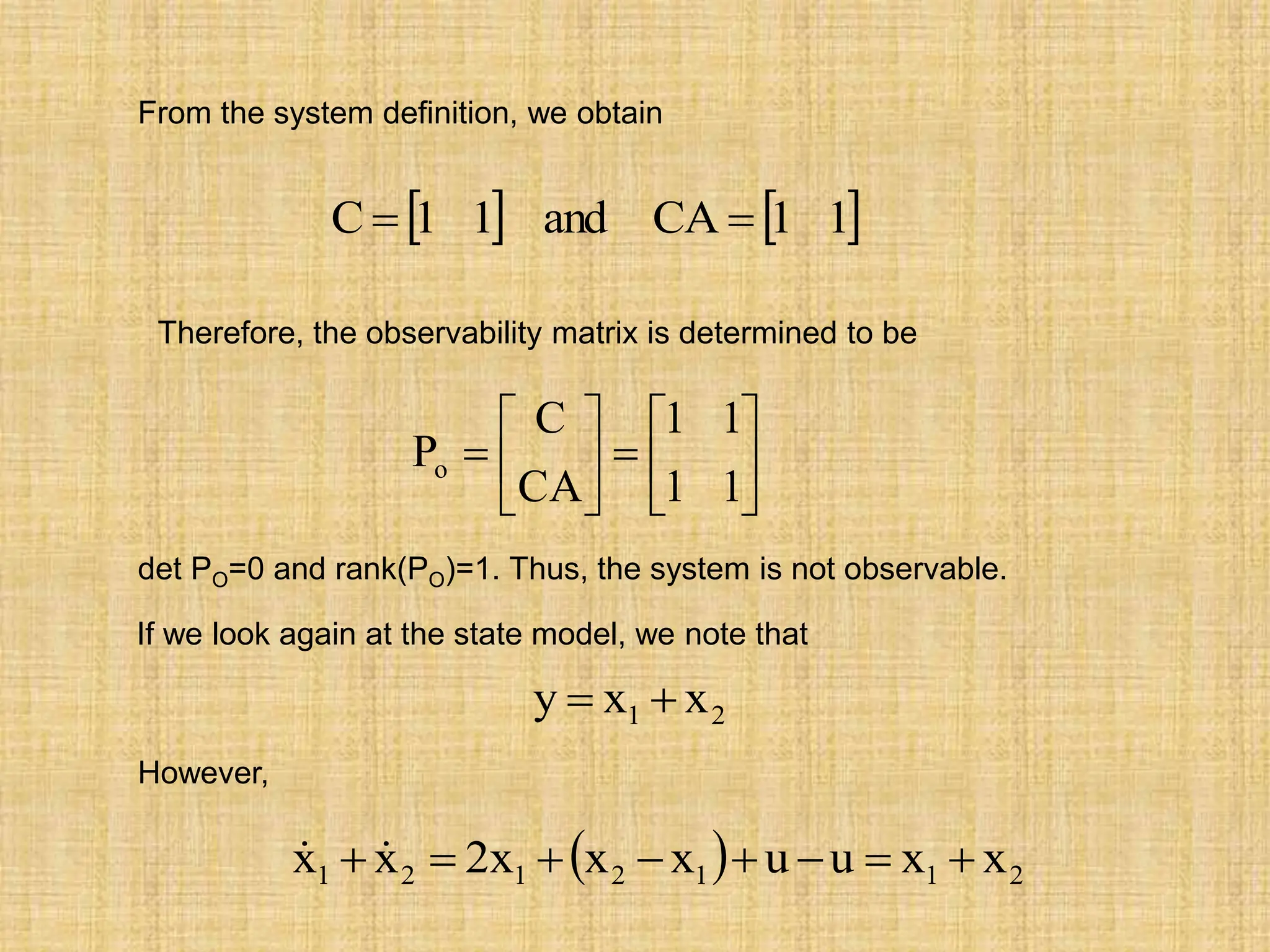 From the system definition, we obtain
   
1
1
CA
and
1
1
C 















1
1
1
1
CA
C
Po
Therefore, the observability matrix is determined to be
det PO=0 and rank(PO)=1. Thus, the system is not observable.
If we look again at the state model, we note that
2
1 x
x
y 

However,
  2
1
1
2
1
2
1 x
x
u
u
x
x
x
2
x
x 






 

 