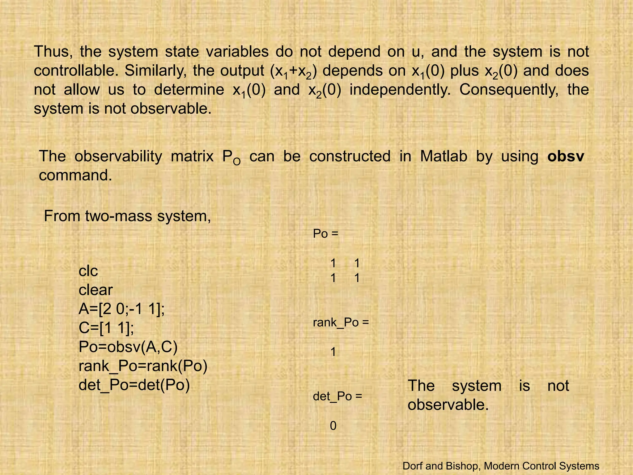 Thus, the system state variables do not depend on u, and the system is not
controllable. Similarly, the output (x1+x2) depends on x1(0) plus x2(0) and does
not allow us to determine x1(0) and x2(0) independently. Consequently, the
system is not observable.
The observability matrix PO can be constructed in Matlab by using obsv
command.
From two-mass system,
Po =
1 1
1 1
rank_Po =
1
det_Po =
0
clc
clear
A=[2 0;-1 1];
C=[1 1];
Po=obsv(A,C)
rank_Po=rank(Po)
det_Po=det(Po) The system is not
observable.
Dorf and Bishop, Modern Control Systems
 