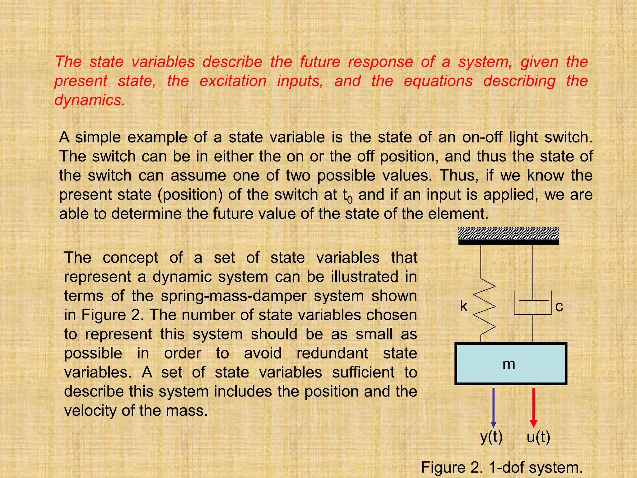 The state variables describe the future response of a system, given the
present state, the excitation inputs, and the equations describing the
dynamics.
A simple example of a state variable is the state of an on-off light switch.
The switch can be in either the on or the off position, and thus the state of
the switch can assume one of two possible values. Thus, if we know the
present state (position) of the switch at t0 and if an input is applied, we are
able to determine the future value of the state of the element.
The concept of a set of state variables that
represent a dynamic system can be illustrated in
terms of the spring-mass-damper system shown
in Figure 2. The number of state variables chosen
to represent this system should be as small as
possible in order to avoid redundant state
variables. A set of state variables sufficient to
describe this system includes the position and the
velocity of the mass.
k c
m
y(t) u(t)
Figure 2. 1-dof system.
 